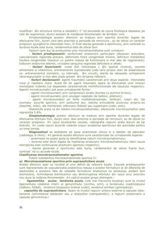 modificari @n structura intima a celulelor). C`nd procesele de uzura fiziologica depasesc pe
cele de regenerare, atunci asistam la instalarea fenomenelor de @mbatr`nire.
        Simptomatologia acestor afectiuni se traduce prin aparitia durerilor legate de
efectuarea fizic, dureri care desi prezinta si perioade de remisiune , au de obicei un caracter
progresiv ajungând la intensitati mari, în final starea generala a sportivului, prin contrast cu
durerea locala este buna, randamentul este de obicei bun
        Factorii care duc la producerea unor microtraumatisme sunt urmatorii:
        - factori predispozanti: conformatii anatomice particulare (dezaxari articulare,
vascularizatie regionala precara, deformatii fizice congenitale minore, deficituri metabolice
tisulare congenitale (tesuturi cu putere redusa de functionare si mai ales de regenerare);
tulburari endocrine latente; circulatie sanguina regionala deficitara si altele;
        - factori favorizanti: unele boli infectioase ( @n special virotice), carente
alimentare si vitaminice, antrenamente supradozate (cele care produc stari de anaerobioza
ca: antrenamentul izometric, cu intervale, @n circuit), starile de oboseala, echipament
necorespunzator si mai ales unele greseli @n dirijarea refacerii;
        - factori declansanti: agenti traumatici caracterizati prin doua aspecte: intensitate
mica si repetare mare. Acest fel de agent traumatic apare la efectuarea unei miscari
monotipesi violente (ce depaseste caracteristicile morfofunctionale ale tesutului respectiv).
Agentii microtraumatici pot avea urmatoarele forme:
        - agenti microtraumatici prin compresiuni axiale (lovirea cu pumnul la box);
        - agenti microtraumatici prin smulgeri repetate (la haltere, atletism);
        - agenti microtraumatici pri forte multidimensionale: forfecari, rotari etc. De
exemplu: jocurile sportive, prin podiumul dur, solicita articulatiile piciorului propriu-zis
(baschet, volei), ale membrelor inferioare (fotbal) sau superioare (volei, polo).
        Statisticile arata ca din totalul microtraumatismelor, afectiunile microtraumatice nete
reprezinta 5.8%.
        Simptomatologia acestor afectiuni se traduce prin aparitia durerilor legate de
efectuarea efortului fizic, dureri care, desi prezinta si perioade de remisiuni, au de obicei un
caracter progresiv. #n cazul localizarilor osoase, radiografia regiunii arata leziuni de tip
distrofic. #n unele cazuri durerile violente impun scoaterea sportivului din activitate pentru
un timp limitat.
        Diagnosticul se stabileste pe baza anamnezei clinice si a datelor de laborator
(radiologic si clinic). #n general aceste afectiuni sunt caracterizate de urmatoarele aspecte:
        - anamneza ne poate ajuta la identificarea naturii microtraumatismului;
        - durerea este strict legata de repetarea producerii microtraumatismului (deci cauza
nemijlocita este continuarea practicarii sportului respectiv);
        - starea generala a sportivului este buna, randamentul de obicei foarte bun,
contrast`nd cu acuzele locale.
Clasificarea microtraumatismelor sportive
        Putem subclasifica microtaumatismele sportive în:
a) Microtraumatisme sportive prin suprasolicitare acuta
Aceste afectiuni apar ca rezultat al unui deficit de refacere locala. Cauzele predispozante
sunt reprezentate de vascularizatia anatomica redusa a acestor formatiuni sI de diferenta de
elasticitate a acestora fata de celelalte formatiuni anatomice ce alcatuiesc acelasI lant
biomecanic. Schimbarea biomecanicii sau @ntreruperea efortului @n cazul unui exercitiu
nou duce la cedarea fenomenelor. #n cadrul acestei grupe distingem :
-     ligamentita acuta; tendinita acuta. Cele mai frecvente localizari sunt la nivelul
ligamentului colateral intern al genunchiului (scrima, schi), a tendonului cvadricepsului
(haltere, fotbal), tendonul bicepsului brahial (volei), tendonul achilian (gimnastica).
- capsulita de suprasolicitare. Apare la nivelul regiunii antero-externe a capsulei tibio-
tarsiene (schimbarea adidasilor sau a dispozitiei crampoanelor), a regiunii posterioare a
capsulei genunchiulu.i


35
 