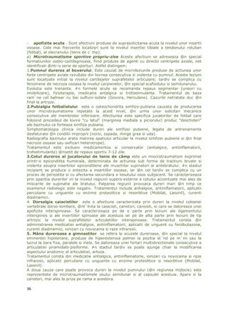 - apofizite acute . Sunt afectiuni produse de suprasolicitarea acuta la nivelul unor insertii
osoase. Cele mai frecvente localizsri sunt la nivelul insertiei tibiale a tendonului rotulian
(fotbal), al olecranului (tenis de c`mp).
a) Microtraumatisme sportive propriu-zise Aceste afectiuni se adreseaza @n special
formatiunilor osteo-cartilaginoase, fiind produse de agenti cu directii centripete axiale, net
identificati @ntr-o serie de sporturi. Astfel distingem:
1.Pumnul dureros al boxerului. Este cauzat de microleziunile produse de actiunea unor
forte centripete axiale rezultate din lovirea consecutiva si violenta cu pumnul. Aceste leziuni
sunt localizate initial la nivelul cartilajelor suprafetelor articulare; tardiv se complica cu
fenomene de necroza osoasa la nivelul carpienelor, @n special scafoidului si semilunarului.
Evolutia este trenanta. #n formele acute se recomanda repaus segmentar (uneori cu
imobilizare), fizioterapie, medicatie antalgica si trofostimulanta. Tratamentul de baza
ram`ne cel balnear cu bai sulfuro-iodate (Govora, Herculane). Cazurile netratate duc @n
final la artroze.
2.Pubialgia fotbalistului este o osteochondrita simfizo-pubiana cauzata de producerea
unor microtraumatisme repetate la acest nivel, @n urma unor solicitari mecanice
consecutive ale membrelor inferioare. Afectiunea este specifica jucatorilor de fotbal care
folosind procedeul de lovire ”cu latul” (marginea mediala a piciorului) produc ”deschideri”
ale bazinului ce forteaza simfiza pubiana.
Simptomatologia clinica include dureri ale simfizei pubiene, legate de antrenamente
desfaturate @n conditii improprii (noroi, zapada, minge grea si uda).
Radiografia bazinului arata marirea spatiului articular la nivelul simfizei pubiene si @n final
necroze osoase sau osificari heterotrope).
Tratamentul este exclusiv medicamentos si conservator (antialgice, antiinflamatorii,
trofostimulante) @nsotit de repaus sportiv 7-12 zile.
3.Cotul dureros al jucatorului de tenis de câmp este un miocrotraumatism exprimat
printr-o epicondilita humerala, determinata de actiunea sub forma de tractiuni bruste si
violente asupra insertiilor epicondiliene ale muschilor supinatori ai antebratului. #n stadiul
incipient se produce o entezita a insertiilor osoase, iar @n cel tardiv se complica cu un
proces de periostita si cu afectarea secundara a tesutului osos subjacent. Se caracterizeaza
prin aparitia durerilor vii la nivelul regiunii supero-externe a cotului accentuate mai ales de
miscarile de supinatie ale bratului. Palparea regiunii provoaca dureri mari @n timp ce
examenul radiologic este negativ. Tratamentul include antialgice, antiinflamatorii, aplicatii
percutane cu unguente cu enzime proteolitice si resorbtive (Mobilat, Lasonil), curenti
diadinamici.
4. Dorsalgia caiacistilor este o afectiune caracterizata prin dureri la nivelul coloanei
vertebrale dorso-lombare, @nt`lnita la caiacisti, canotori, canoisti, si care se datoreaza unei
apofizite interspinoase. Se caracterizeaza pe de o parte prin leziuni ale ligamentului
interspinos si ale insertiilor spinoase ale acestuia iar pe de alta parte prin leziuni de tip
artrozic la nivelul suprafetelor articulatiilor interspinoase. Tratamentul consta @n
administrarea medicatiei antialgice, antiinflamatorii, aplicatii de unguent cu fenilbutazona,
curenti diadinamici, ionizari cu novocaina si raze infrarosii.
5. Mâna dureroasa a gimnastilor se refera la acuzele dureroase, @n special la nivelul
eminentei hipotenare, produse de hiperextensia palmei la pozitia st`nd pe m`ini sau la
lucrul la bara fixa, paralele si inele. Se datoreaza unei fortari multidirectionale consecutive a
articulatiei piramidalo-pisiforme. #n stadiul tardiv se poate ajunge chiar la modificarea
aspectului anatomic al articulatiei, artoza.
Tratamentul consta din medicatie antialgica, antiinflamatorie, ionizari cu novocaina si raze
infrarosii, aplicatii percutane cu unguente cu enzime proteolitice si resorbtive (Mobilat,
Lasonil).
A doua cauza care poate provoca dureri la nivelul pumnului (@n regiunea mijlocie) este
reprezentata de microtraumatismele osului semilunar si al capsulei acestuia. Apare si la
canotori, mai ales la priza pe rama a acestora.

36
 