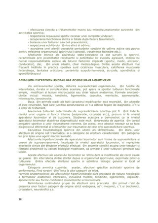 - efectuarea corecta a tratamentelor macro sau microtraumatismelor survenite @n
activitatea sportiva;
        - respectarea repausului sportiv necesar unei complete vindecari;
        - recuperarea functionala atenta si totala dupa fiecare traumatism;
        - tratarea unor tulburari sau boli preexistente;
        - respectarea echilibrului @ntre efort si odihna;
        - acordarea unei atentii deosebite perioadelor speciale de odihna activa sau pasiva
pentru refacerea organismului sportivului (concedii, tratamente balneare etc.).
        Afectiunile cronice ale aparatului stato-kinestezic ce pot surveni la sportivi,
caracterizate prin posibilitatile recidivante si potentialul lor evolutiv agravant, implica nu
numai responsabilitatile sociale ale tuturor factorilor implicati (sportiv, medic, antrenor,
conducator), dar, @n unele situatii, chiar medico-legale. Dintre aceste afectiuni mai
frecvent întâlnite în practica sportiva sunt cicatricea musculara, calcifierea musculara
heterotropa, laxitatea articulara, periartrita scapulo-humerala, atrozele, spondiloliza si
spondilolibtezisul

AFEC|IUNI HIPERFUNC|IONALE ALE APARATULUI LOCOMOTOR

        #n antrenamentul sportiv, datorita suprasolicitarii organismului, @n functie de
intensitatea, durata si complexitatea acesteia, pot apare la sportivi tulburari functionale
simple, modificari si leziuni microscopice sau chiar leziuni anatomice. Formele anatomo-
clinice includ: miozite, tendinite, ligamentite, capsulite, meniscite, aponevrozite,
mioentezite, tenosinovite.
        Daca @n primele stadii ale bolii caracterul modificarilor este reversibil, @n ultimele
el este ireversibil, fapt care justifica aprofundarea at`t a datelor legate de diagnostic, c`t si
a celor de tratament.
        Asemenea tulburari determinate de suprasolicitarea sportiva pot fi @nt`lnite la
nivelul unor organe si functii interne (respiaratie, circulatie etc.), precum si la nivelul
aparatului locomotor si de sustinere. Studierea acestora a demonstrat ca la nivelul
aparatului locomotor stabilirea diagnosticului este mult @ngreuiata de aparitia @n cursul
pregatirii sportive a unor traumatisme inerente. De aceea, este absolut necesar sa se faca
diagnosticul diferential al afectiunilor pur traumatice de cele prin suprasolicitare sportiva.
        Cazuistica traumatologiei sportive din ultimii ani diferentiaza,         @n afara unor
afectiuni de origine net traumatica, si o categorie de afectiuni caracterizate @n patogenia
lor prin lipsa unui agent macrotraumatic.
        Afectiunile hiperfunctionale ale aparatului locomotor sunt forme de suprasolicitare si
uneori de supraantrenament, localizate la nivelul aparatului locomotor, si reprezinta
expresiile clinice ale efectelor efortului efectuat @n anumite conditii asupra unor tesuturi si
formatii anatomice cu calitati biologice modificate, ca urmare a unor tulburari generale sau
locale.
        Aceste afectiuni ale aparatului locomotor se refera deci la modificarile ale caror cauze
se gasesc @n interrelatia dintre efortul depus si organismul sportivului, exprimate printr-o
tulburare      @ntre efectele efortului sportiv si echilibrul biologic general si local al
organismului.
        Categoria amintita cuprinde,        asadar, afectiuni specifice activitatii sportive de
performanta, fiind rareori @nt`lnite la alte categorii de efort.
Formele anatomoclinice ale afectiunilor hiperfunctionale sunt precizate de natura histologica
a formatiilor anatomice interesate, incluzând miozite, tendinite, ligamentite, capsulite,
apomvrozite sau forme combinate miooentezite si tenosinovite.
        Delimitarea continutului grupei de afectiuni este precizata @n primul r`nd de
prezenta unor factori patogeni de origine strict endogena, at`t mecanici, c`t si biochimici,
circulatorii, neurotrofici s.a.


38
 