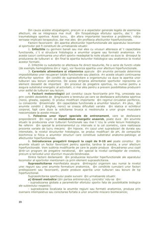 Din cauza acestei etiopatogenii, precum si a aspectelor generale legate de asemenea
afectiuni, ele se integreaza mai mult @n fiziopatologia efortului sportiv, dec`t @n
traumatologia sportiva. Acest lucru, @n afara importantei teoretice a problemei, ridica
serioase implicatii terapeutice, dar mai ales @n profilaxia afectiunilor hiperfunctionale.
        Factorii favorizanti @n aparitia afectiunilor hiperfunctionale ale aparatului locomotor
al sportivilor pot fi constituiti de urmatoarele situatii:
        1. Infectiile cu germeni banali sau mai ales cu virusuri altereaza at`t capacitatea
functionala, c`t si structura histologica a anumitor organe sau formatii anatomice. #n
aceste cazuri continuarea unui efort sportiv neadaptat la noile situatii va duce la @nceput la
producerea de tulburari si @n final la aparitia leziunilor histologice sau anatomice la nivelul
acestor formatii.
        2. Infectiile cu substante ce afecteaza fie direct tesuturile, fie o serie de functii vitale
(de exemplu hemoglobina din s`nge), vor favoriza aparitia unor afectiuni hiperfunctionale.
        3. Carentele alimentare si vitaminice aparute @n anumite perioade determina
imposibilitatea unor recuperari totale functionale sau plastice. #n aceste situatii continuarea
eforturilor sportive @n conditii de suprasolicitare a organismului va duce la aparitia unor
tulburari sau leziuni anatomice. De aceea dirijarea alimentatiei sportivilor reprezinta un
element deosebit de important @n procesul de pregatire sportiva, nu numai pentru a
asigura substratul energetic al activitatii, ci mai ales pentru a preveni posibilitatea producerii
unor astfel de tulburari sau leziuni.
        4. Factorii meteorologici pot constitui cauze favorizante prin frig, umezeala sau
prin conditii deosebite de @ngreuiere a terenului pe care se desfasoara activitatea sportiva
(noroi, gheata, zapada). Ei produc modificari importante @n regimul circulatiei periferice,
cu consecinte @nsemnate @n capacitatea functionala a anumitor tesuturi. #n plus, @n
anumite conditii ( @nghet, noroi) se creaza dificultati variate @n statica si echilibrul
corporal, fapt care duce la solicitarea brusca si neobisnuita a unor grupe musculare
neacomodate la aceste miscari.
        5. Folosirea unor tipuri speciale de antrenament, care se desfasoara
preponderent @n regim de metabolism energetic anaerob, poate duce @n anumite
situatii la producerea unor tulburari functionale sau mai t`rziu la unele leziuni histologice.
Ne referim @n special la antrenamentul cu intervale si la cel izometric, care realizeaza
procente variate de lucru mecanic @n hipoxie. #n cazul unei supradozari de durata sau
intensitate, la nivelul structurilor histologice, se produc modificari de pH, de compozitie
biochimica si fizica a anumitor structuri care constituie substratul anatomo-patologic al
afectiunilor hiperfunctionale.
        6. Introducerea pregatirii timpurii la copii de 9-10 ani poate constitui @n
anumite situatii un factor favorizant pentru aparitia, tardiva la acestia, a unor afectiuni
hiperfunctionale. Vom sublinia modificarile pe care le poate produce @ncadrarea unui copil
@ntr-un program de pregatire nerational, @n special la nivelul cartilajelor de crestere,
precum si lanivelul unor sturcturi musculo-tendinoase.
         Dintre factorii declansanti @n producerea leziunilor hiperfunctionale ale aparatului
locomotor al sportivilor mentionam ca prim element suprasolicitarea.
        Suprasolicitarea manifestata asupra @ntregului organism sau numai la nivelul
unei regiuni sau unei anumite formatiuni anatomice, @n conditiile cumularii unor factori
predispozanti sau favorizanti, poate produce aparitia unor tulburari sau leziuni de tip
hiperfunctional.
         Suprasolicitarea sportivului poate surveni @n urmatoarele situatii:
        a) Greseli metodice (din partea antrenorului), concretiz`ndu-se @n:
         - supradozarea globala a parametrilor efortului sportiv fata de posibilitatile biologice
ale subiectului respectiv;
         - supradozarea localizata la anumite regiuni sau formatii anatomice, produsa prin
exersare intempestiva sau corectarea fortata a unor anumite miscaro biomecanice;


39
 
