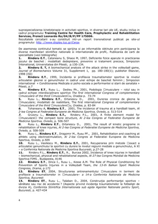 supraspecializarea kinetoterapie in activitati sportive, in diverse tari ale UE, studiu inclus in
cadrul programului Training Centre for Health Care, Prophylactic and Rehabilitation
Services, Proiect Leonardo Ro/04/B/P/PP 175006.
Rezultatele cercetarii s-au constituit intr-un raport transnational publicat pe site-ul
programului http ://www.display.tuc.gr/Cerps

De asemenea continutul tematic se sprijina si pe informatiile obtinute prin participarea la
diverse manifestari stiintifice nationale si internationale de profil,. Publicarea de carti de
specialitate (vezi bibliografia)
1.       Rinderu E.T., Cataneanu S, Shaoo M, 1997, Deficiente fizice aparute in practicarea
jocului de baschet : modalitati dedepistare, prevenire si tratament precoce, Simpozion
Intenational, Universitatea din Pitesti, p.130-134.
2.       Rinderu E. T, A biomechanical analysis of the attack strike in the volleyball game,
Journal of Biomechanics Volume 31, Supplement 1, pp. 180-180(1); publisher Elsevier,
1998 (ISI)
3.       Rinderu E.T., 1999, Incidenta si profilaxia traumatismelor sportive la nivelul
articulatiei gleznei si genunchiului in cadrul unei echipe de baschet feminin ; Simpozion
international « Conditionarea Medicala si psiho-sociala a performantei si starii de sanatate »
Pitesti, p.7
4.       Rinderu E.T., Rusu L., Dedieu Ph., 2001, Podologia            musculare – rolul sau in
cadrul echipei interdisciplinare sportive The first international Congress of complementary
  musculare of the third musculare u, Oradea p. 73-74
5.       Rusu L., Rinderu E.T., Ortanescu D.,            2001, Durerea cronica de glezna la
  musculare; modalitati de reabilitare, The first international Congress of complementary
  musculare of the third musculare u, Oradea, p. 83-84
6.       Tohaneanu A, Rinderu E.T., 2001, The incidence of trauma at a handball team, Al
2-lea Congres al Federatiei Europene de Medicina Sportiva, Oviedo, p. 513-514
7.       Gruionu L., Rinderu E.T.,         Rinderu P.L., 2001, A finite element model for
  musculare      the compact bone structure, Al 2-lea Congres al Federatiei Europene de
Medicina Sportiva, Oviedo, p. 506-507
8.       Rusu L., Rinderu E.T., Ortanescu D., 2001, The result of kinetic programe in
rehabilitation of knee injuries, Al 2-lea Congres al Federatiei Europene de Medicina Sportiva,
Oviedo, p. 508-509
9.       Rusu L., Rinderu E.T., Dragomir M., Rusu PF., 2001, Rehabilitation and coaching at
athlets using electrostimulation, Al 2-lea Congres al Federatiei Europene de Medicina
Sportiva, Oviedo, p.509
10.      Rusu L., Vasilescu M., Rinderu E.T., 2001, Recuperarea prin metode              exact a
articulatiei genunchiului la sportivii cu durere la nivelul regiunii mediale a genunchiului, A XI
– a Conferinta Nationala de Medicina Sportiva Bucuresti, p.27-28
11.       Rinderu P.L., Rinderu E.T., R., Burcea 2002, Incidence of knee injuries in handball
– biomechanical, physical and rehabitational aspects, Al 27-lea Congres Mondial de Medicina
Sportiva FIMS , Budapesta, A146
12.      Rinderu E.T., Ilinca I., Rusu L., Kesse A.M. The Role of Physical Conditioning for
Prevention of Sports Injuries in a Volleyball Team, the 13-th Balkan Sport Medicine
Congress, Drama, p.172
13.      Rinderu ET, 2004, Structurarea antrenamentului               musculare in termeni de
profilaxie a traumatismelor in         musculare– a 14-a Conferinta Nationala de Medicina
Sportiva, Bucuresti
14.      Rinderu ET., Rusu L., Talaban D., 2004, ConstrucŃia performanŃei sportive –
sănătate sau risc de accidente ? (Aspecte privind incidenŃa traumatismelor la fotbalişti de
divizia A), Conferinta Stiintifica Internationala sub egida Agentiei Nationale pentru Sport,
Bucuresti, p. 427-434


4
 