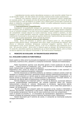 - supradozarea lucrului pentru dezvoltarea excesiva a unei anumite calitati fizice ce
va da transfer negativ @n alte calitati (de exemplu cresterea fortei scade coordonarea);
       - folosirea unei aparaturi sportive sau accesorii de echipament sportiv neadecvate.
Un exemplu graitor @n aceasta privinta @l prezinta aparitia bruscaa unei miozite de efort,
survenita dupa un meci de fotbal la un jucator care a folosit pentru prima data o pereche de
ghete cu dispozitia crampoanelor schimbata, modific`nd astfel substantial mecanica staticii
si dinamicii membrului inferior.
       b) Suprasolicitarea competitionala:
       Suprasolicit`nd posibilitatile biologice ale sportivilor, unii antrenori @i @ncadreaza
@n competitii care se desfasoara pe parcursul unor perioade lungi. Daca sportivii respectivi
nu au un echilibru biologic si mai ales nervos bine adpatat, desele angajari psiho-emotionale
ale competitiilor creeaza tulburari la nivelul sistemului nervos central si periferic, al celui
vegetativ si la nivelul glandelor endocrine. Aceste tulburari fiziopatologice determina baza
modificarilor functionale si structurale ale aparitiei afectiunilor hiperfunctionale (de exemplu,
un junior pus sa joace permanent @ntr-o echipa de seniori).
       c) Greseli @n dirijarea procesului de refacere:
       Exista @nca unii antrenori si sportivi care considera gresit ca @n pregatirea
sportiva toata atentia trebuie @ndreptata catre efort, neglij`nd procesele de refacere. Dar,
efortul si refacerea constituie @mpreuna continutul pregatirii sportive. Dirij`nd si
supraveghind numai primul element, efortul, si las`nd ca refacerea sase desfasoare de la
sine, @n anumite conditii, @ntre efort si refacere apare un decalaj @n favoarea primului.
#n acest fel, activitatea sportiva se desfasoara pe un fond incomplet refacut, care cu timpul
va duce la aparitia unor tulburari functionale si @n final la leziuni histologice.

B.     PRINCIPII DE EVALUARE IN TRAUMATOLOGIA SPORTIVA

B.1. EVALUARE CLINICA SI FUNCTIONALA

Acest capitol se refera strict la principiile de diagnostic al unei afectiuni, lund in considerarea
anamneza, examenul clinic, paraclinic si evaluarea functionala realizata de kinetoterapeut.

        Multe traumatisme sportive sunt denumite generic (“cotul jucatorului de tenis de
camp”; “umarul dureros al inotatorului”, etc). Acesti termeni nu reprezinta un diagnostic
exact, indicand doar un aspect general al afectiunii.
Diagnosticul clinic corect se axeaza pe patologia musculoscheletala si este esential           in
initierea oricarui tratament/recuperare, deoarece:
-       Permite clinicianului sa identifice problema, sa realizeze o evaluare corecta a starii de
sanatate si a conditiei sportivului; aprecierea timpului necesar tratamentului/recuperarii. Un
pacient care se prezinta cu o durere acuta la nivelul genunchiului poate fi diagnosticat cu o
leziune minora a meniscului sau cu intindere/leziune a ligamentului incrucisat anterior, cu
consecinte net diferite dpdv al tratamentului si duratei de recuperare.
-       Permite alegerea unui tratament optim in functie de afectiune; numeroase afectiuni
prezinta simptomatologie asemanatoare, dar necesita tratament diferit (ex. fractura
osteocondrala a talusului si entorsa tibiotarsiana cu intinderea ligamentului lateral;
durerea cauzata de intinderea ischiogambierilor si durerea de la nivelul fetei posterioare a
coapsei din lombosciatica.
-        Permite alegerea unui program optim de recuperare ca tip, durata si intensitate a
efortului. De exemplu recuperarea in cazul durerii tibiale datorata unei fracturi de stress va
fi mai gradata (progresiva), fata de cea din cazul sindromului cronic de compartiment.
Cand un pacient se prezinta cu un traumatism de suprasolicitare, diagnosticul patologic
trebuie completat de evaluarea corecta a factorilor favorizanti si/sau declansanti.
        Factorii favorizanti pot fi extreme de variati, in consecinta se recomanda evaluarea
intregului lant kinetic.

40
 