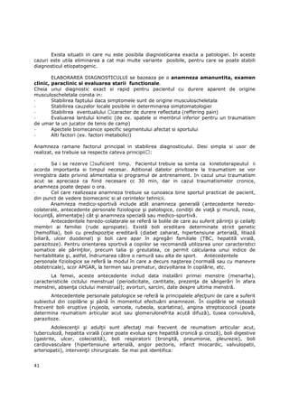 Exista situatii in care nu este posibila diagnosticarea exacta a patologiei. In aceste
cazuri este utila eliminarea a cat mai multe variante posibile, pentru care se poate stabili
diagnosticul etiopatogenic.

        ELABORAREA DIAGNOSTICULUI se bazeaza pe o anamneza amanuntita, examen
clinic, paraclinic si evaluarea starii functionale.
Cheia unui diagnostic exact si rapid pentru pacientul cu durere aparent de origine
musculoscheletala consta in:
-       Stabilirea faptului daca simptomele sunt de origine musculoscheletala
-       Stabilirea cauzelor locale posibile in determinarea simptomatologiei
-       Stabilirea eventualului caracter de durere reflectata (reffering pain)
-       Evaluarea lantului kinetic (de ex. spatele si membrul inferior pentru un traumatism
de umar la un jucator de tenis de camp)
-       Apectele biomecanice specific segmentului afectat si sportului
-       Alti factori (ex. factori metabolici)

Anamneza ramane factorul principal in stabilirea diagnosticului. Desi simpla si usor de
realizat, ea trebuie sa respecte cateva principii :

-       Sa i se rezerve suficient timp. Pacientul trebuie sa simta ca kinetoterapeutul ii
acorda importanta si timpul necesar. Aditional datelor privitoare la traumatism se vor
inregistra date privind alimentatia si programul de antrenament. In cazul unui traumatism
acut se apreciaza ca fiind necesare cc 30 min, dar in cazul traumatismelor cronice,
anamneza poate depasi o ora.
-       Cel care realizeaza anamneza trebuie sa cunoasca bine sportul practicat de pacient,
din punct de vedere biomecanic si al cerintelor tehnicii.
        Anamneza medico-sportivă include atât anamneza generală (antecedente heredo-
colaterale, antecedente personale fiziologice şi patologice, condiŃii de viaŃă şi muncă, noxe,
locuinŃă, alimentaŃie) cât şi anamneza specială sau medico-sportivă.
        Antecedentele heredo-colaterale se referă la bolile de care au suferit părinŃii şi ceilalŃi
membri ai familiei (rude apropiate). Există boli ereditare determinate strict genetic
(hemofilia), boli cu predispoziŃie ereditară (diabet zaharat, hipertensiune arterială, litiază
biliară, ulcer duodenal) şi boli care apar în agregări familiale (TBC, hepatită virală,
parazitoze). Pentru orientarea sportivă a copiilor se recomandă utilizarea unor caracteristici
somatice ale părinŃilor, precum talia şi greutatea, ce permit calcularea unui indice de
heritabilitate şi, astfel, îndrumarea către o ramură sau alta de sport.  Antecedentele
personale fiziologice se referă la modul în care a decurs naşterea (normală sau cu manevre
obstetricale), scor APGAR, la termen sau prematur, dezvoltarea în copilărie, etc.
       La femei, aceste antecedente includ data instalării primei menstre (menarha),
caracteristicile ciclului menstrual (periodicitate, cantitate, prezenŃa de sângerări în afara
menstrei, absenŃa ciclului menstrual); avorturi, sarcini, date despre ultima menstră.
       Antecedentele personale patologice se referă la principalele afecŃiuni de care a suferit
subiectul din copilărie şi până în momentul efectuării anamnezei. În copilărie se notează
frecvent boli eruptive (rujeola, varicela, rubeola, scarlatina), angina streptococică (poate
determina reumatism articular acut sau glomerulonefrita acută difuză), tusea convulsivă,
parazitoze.
        AdolescenŃii şi adulŃii sunt afectaŃi mai frecvent de reumatism articular acut,
tuberculoză, hepatita virală (care poate evolua spre hepatită cronică şi ciroză), boli digestive
(gastrite, ulcer, colecistită), boli respiratorii (bronşită, pneumonie, pleurezie), boli
cardiovasculare (hipertensiune arterială, angor pectoris, infarct miocardic, valvulopatii,
arteriopatii), intervenŃii chirurgicale. Se mai pot identifica:


41
 