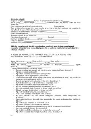 II.SituaŃia actuală:
Etapa de pregătire__________Număr de antrenamente săptămânale_______
Volum (ore)____Intensitate (%)___________Constând din PFG, PS, tehnic, tactic. Se pune
accent pe:_________________________________________
Cum este suportat efortul în antrenament_____________în competiŃie______
Cum se obŃine forma sportivă: uşor, mediu, greu. Starea de start: gata de start, apatie de
start, febră de start. Ultimul antrenament________________
Obiectivul de performanŃă principal al sezonului____________Locul _____
Obiective intermediare__________________________________________
Starea prezentă: Acuze subiective__________________________________
Pofta de antrenament______________________Apetitul________________
Somnul: cantitativ (ore)_________calitativ___________________________
Tulburări de somn______________________De când__________________
Alte tulburări (comportament)_____________________________________

OBS. Se completează de către medicul de medicină sportivă care realizează
controlul iniŃial (primul contact) şi periodic, la vizitele medicale bianuale (pentru
situaŃia actuală).


2. MODEL DE FORMULAR DE ANAMNEZA UTILIZAT ÎN S.U.A. PENTRU « PRE-
PARTICIPAREA » SPORTIVULUI LA VIZITA MEDICALĂ


Nume şi prenume_________Data naşterii_________Nivel şcolar__________
Adresă____________Telefon____________ Părinte____________________
Medic de familie_______________Nr. Telefon al medicului_____________ Sport
practicat___________Post_____________________
ExplicaŃi răspunsurile afirmative pe verso:
   - În momentul de faŃă sunteŃi sub îngrijirea unui medic, indiferent de motiv ?
   - AŃi fost vreodată spitalizat ?
   - AŃi suferit vreodată o intervenŃie chirurgicală?
   - Vă lipseşte vreun organ (splină, rinichi etc)?
   - LuaŃi în prezent orice fel de pastile (tratament sau susŃinere de efort) sau urmaŃi un
       tratament injectabil sau de alt fel?
   - SunteŃi alergic (erupŃii cutanate, rinite, crize de strănut) ?
   - SuferiŃi de astm sau aveŃi probleme de respiraŃie, tuse ?
   - AŃi lesinat vreodată în timpul /după efortul fizic ?
   - AŃi fost vreodată ameŃit în timpul /după efortul fizic ?
   - AŃi avut vreodată dureri în piept în timpul /după efortul fizic ?
   - ObosiŃi mai uşor decât colegii în timpul efortului ?
   - AŃi avut vreodată tensiune arterială mare ?
   - Vi s-a spus vreodată că aveŃi un suflu cardiac?
   - AŃi avut vreodată un ritm cardiac neregulat (palpitaŃii, bătăI neregulate) sau
       accelerat ?
   - AveŃi rude (indiferent de grad) care au decedat din cauze cardiovasculare înainte de
       50 ani?
   - AŃi avut erupŃii cutanate în ultimele 6 luni ?
   - AŃi suferit vreodată un traumatism cranian?
   - V-aŃi pierdut vreodată conştienŃa spontan sau în urma unui traumatism ?
   - AŃi avut vreodată pierderi de memeorie ?
   - AŃi simŃit vreodată amorŃeli/durere pe traiectul unui nerv?
   - AŃi suferit vreodată de crampe musculare şi/sau de căldură ?

43
 