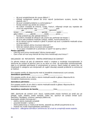 - AŃi avut ameŃeli/lesinat din cauza căldurii ?
     - UtilizaŃi echipament special de orice natură (protectoare oculare, bucale, faşă
       elastică, etc) ?
   - AŃi avut vreodată probleme cu ochii/vederea ?
   - PurtaŃi ocheleri sau lentile de contact ?
   - AŃi suferit vreodată de entorse, luxaŃii, fracturi, inflamaŃii simple sau repetate ale
       unuia din segmentele: cap_______umăr_________şold
   ________gât___________cot_____________genunchi_______
   torace _______antebraŃ__________gambă__________spate_______
   gâtul mâinii________gleznă_________mână________picior___
   - PurtaŃi proteză sau alte aplicaŃii dentare ?
   - AŃi suferit vreodată de afecŃiuni ale urechii sau perforaŃii de timpan ?
   - AŃi avut alte probleme medicale (infecŃii, diabet, mononucleoză etc) ?
   - De la ultimul control medical si până în prezent aŃi avut o problemă medicală si/sau
       un traumatism ?
   - Când aŃi realizat ultima imunizare tetanică ?
   - Când aŃi realizat ultima imunizare antirujeolică?
   -    Vi s-a spus vreodată să nu practicaŃi un sport? Ce sport şi când ?
Pentru sportive:
- Când aŃi avut prima menstruaŃie? Ultima menstruaŃie?
- Care a fost cel mai lung interval de timp între menstruaŃii anul trecut ?


DECLARAłIE DE MATURITATE          PENTRU SPORTURILE DE CONTACT
Ca părinte trebuie să ştiŃi că statisticile indică o creştere a incidenŃei traumatismelor în
sporturile de contact la sportivii care nu au atins un nivel de maturitate morfofuncŃională,
egal cu al celorlalŃi participanŃi în antrenament şi concurs. Dacă credeŃi că copilul dvs. se
încadrează în categoria sus-menŃionată vă rugăm discutaŃi această problemă cu antrenorul
şi medicul.

Prin aceasta certific că răspunsurile mele la întrebările chestionarului sunt corecte.
Semnătura sportivului_______________Data_______________
Prin aceasta certific că am oferit o istorie medicală exactă si găsesc răspunsurile la
întrebările chestionarului corecte.
Semnătura părintelui_________________________Data_______________
Prin aceasta certific că am oferit o istorie medicală exactă si găsesc răspunsurile la
întrebările chestionarului corecte.
Semnătura medicului de familie________________Data_______________


OBS. Sporturile de contact sunt: boxul, luptele,artele marŃia hocheiul pe iarbă sau pe
gheaŃă, rugbi, fotbalul, artele marŃiale, rodeo etc. Sporturi de contact limitat sunt:
baschetul, handbalul, ciclismul, patinajul,călăria etc.
Avantajele utilizării formularului :
- oferă o istorie medicală completă
- prezintă întrebări « Ńintite »
- oferă colaborarea cu medicul de familie, absentă sau dificilă actualmente la noi
- implică mai multă responsabilitate (semnături)
Propunere : adăugarea semnăturii antrenorului că a luat la cunoştiinŃă aceste aspecte.




44
 