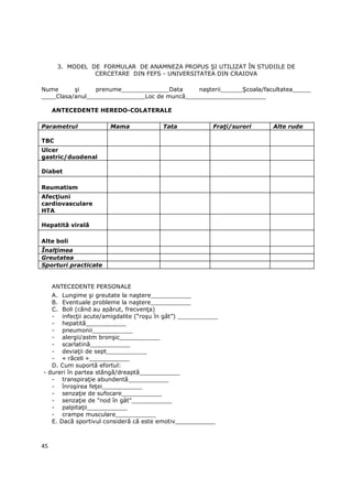 3. MODEL DE FORMULAR DE ANAMNEZA PROPUS ŞI UTILIZAT ÎN STUDIILE DE
                CERCETARE DIN FEFS - UNIVERSITATEA DIN CRAIOVA

Nume      şi     prenume_____________Data     naşterii______Şcoala/facultatea_____
____Clasa/anul________________Loc de muncă______________________

     ANTECEDENTE HEREDO-COLATERALE

Parametrul            Mama             Tata             FraŃi/surori   Alte rude

TBC
Ulcer
gastric/duodenal

Diabet

Reumatism
AfecŃiuni
cardiovasculare
HTA

Hepatită virală

Alte boli
ÎnalŃimea
Greutatea
Sporturi practicate


     ANTECEDENTE PERSONALE
   A. Lungime şi greutate la naştere___________
   B. Eventuale probleme la naştere___________
   C. Boli (când au apărut, frecvenŃa)
   - infecŃii acute/amigdalite (“roşu în gât”) ___________
   - hepatită___________
   - pneumonii___________
   - alergii/astm bronşic___________
   - scarlatină___________
   - deviaŃii de sept___________
   - « răceli »___________
   D. Cum suportă efortul:
- dureri în partea stângă/dreaptă___________
   - transpiraŃie abundentă___________
   - înroşirea feŃei___________
   - senzaŃie de sufocare___________
   - senzaŃie de "nod în gât"___________
   - palpitaŃii___________
   - crampe musculare___________
   E. Dacă sportivul consideră că este emotiv___________



45
 