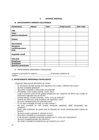 I.     ISTORIC MEDICAL

     A. ANTECEDENTE HEREDO-COLATERALE

Parametrul               Mama              Tata              FraŃi/surori        Alte rude

TBC
Ulcer
gastric/duodenal

Diabet

Reumatism
AfecŃiuni
cardiovasculare
HTA

Hepatită virală

Alte boli
ÎnalŃimea
Greutatea
Sporturi practicate

     B. ANTECEDENTE PERSONALE FIZIOLOGICE

Lungime şi greutate la naştere______________Eventuale probleme la
naştere________________________________________________________

C. ANTECEDENTE PERSONALE PATOLOGICE

     (ExplicaŃi răspunsurile afirmative pe verso)
     -   În momentul de faŃă sunteŃi sub îngrijirea unui medic, indiferent de motiv?
     -   AŃi fost vreodată spitalizat?
     -   AŃi suferit vreodată o intervenŃie chirurgicală?
     -   Vă lipseşte vreun organ (splină, rinichi, etc)?
     -   LuaŃi în prezent orice fel de pastile (tratament sau susŃinere de efort) sau urmaŃi un
         tratament injectabil sau de alt fel?
     -   SunteŃi alergic (erupŃii cutanate, rinite, crize de strănut)?
     -   SuferiŃi de astm sau aveŃi probleme de respiraŃie, tuse?
     -   AŃi avut vreodată tensiune arterială mare?
     -   Vi s-a spus vreodată că aveŃi un suflu cardiac?
     -   AŃi avut vreodată un ritm cardiac neregulat (palpitaŃii, bătăi neregulate) sau
         accelerat ?
     -   AveŃi rude (indiferent de grad) care au decedat din cauze cardiovasculare înainte de
         50 ani?
     -   AŃi avut erupŃii cutanate în ultimele 6 luni?
     -   AŃi suferit vreodată un traumatism cranian?
     -   V-aŃi pierdut vreodată conştienŃa spontan sau în urma unui traumatism?
     -   AŃi avut vreodată pierderi de memorie?
     -   AŃi simŃit vreodată amorŃeli/durere pe traiectul unui nerv?

47
 