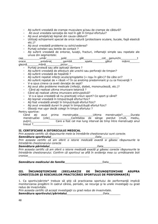 -  AŃi suferit vreodată de crampe musculare şi/sau de crampe de căldură?
     -   Ati avut vreodata senzaŃia de nod în gât în timpul efortului?
     -  AŃi avut ameŃeli/aŃi leşinat din cauza căldurii?
     -  UtilizaŃi echipament special de orice natură (protectoare oculare, bucale, faşă elastică
        etc.)?
    - AŃi avut vreodată probleme cu ochii/vederea?
    - PurtaŃi ochelari sau lentile de contact ?
    - AŃi suferit vreodată de entorse, luxaŃii, fracturi, inflamaŃii simple sau repetate ale
        unuia din segmentele:
cap__________umăr_________şold________gât___________cot__genunchi__________t
orace_________antebraŃ_______gambă________spate________gâtul                      mâinii______
gleznă_______mână_________picior___
    - PurtaŃi proteză sau alte aplicaŃii dentare ?
    - AŃi suferit vreodată de afecŃiuni ale urechii sau perforaŃii de timpan?
    - AŃi suferit vreodată de hepatită ?
    - AŃi suferit repetat infecŃii acute/amigdalite (« roşu în gât»)? De câte ori?
    - Ati suferit repetat de « răceli »? În ce anotimp predominant şi cu ce frecvenŃă ?
    - V-a spus cineva ca aveti deviaŃie de sept?
    - AŃi avut alte probleme medicale (infecŃii, diabet, mononucleoză, etc.)?
    -    Când aŃi realizat ultima imunizare tetanică ?
    - Când aŃi realizat ultima imunizare antirujeolică?
    -    Vi s-a spus vreodată să nu practicaŃi vreun sport? Ce sport şi când?
    - AŃi leşinat vreodată în timpul/după efortul fizic?
    - AŃi fost vreodată ameŃit în timpul/după efortul fizic?
    - AŃi avut vreodată dureri în piept în timpul/după efortul fizic?
    - ObosiŃi mai uşor decât colegii în timpul efortului ?
Pentru sportive:
    Când      aŃi   avut   prima    menstruaŃie_________Ultima        menstruaŃie?_____Durata
    menstruatiei (zile)_____________Cantitatea de sânge pierdut (mult, mediu,
    puŃin)___________          Care a fost cel mai lung interval de timp între menstruaŃii anul
    trecut ?__________________

II. CERTIFICARE A ISTORICULUI MEDICAL
Prin aceasta certific că răspunsurile mele la întrebările chestionarului sunt corecte.
Semnătura sportivului___________________________Data___________
Prin aceasta certific că am oferit o istorie medicală exactă si găsesc răspunsurile la
întrebările chestionarului corecte
Semnătura părintelui_____________________________Data___________
Prin aceasta certific că am oferit o istorie medicală exactă şi găsesc corecte răspunsurile la
întrebările chestionarului. Confirm că sportivul se află în evidenŃa mea cu următoarele boli
cronice______________ _______________________

Semnătura medicului de familie_______________________Data________


III. ÎNCUNOŞTIINłARE     (DECLARAłIE   DE   ÎNCUNOŞTIINłARE   ASUPRA
CONDIłIILOR ŞI RISCURILOR PRACTICĂRII SPORTULUI DE PERFORMANłĂ)

1. Ca sportiv/părinte* trebuie să ştiŃi că practicarea sportului de performanŃă implică
monitorizarea pregătirii în cadrul căreia, periodic, se recurge şi la unele investigaŃi cu grad
redus de invazivitate.
Prin aceasta certific că accept investigaŃii cu grad redus de invazivitate.
Semnătura sportivului/părintelui______________________Data_______

48
 