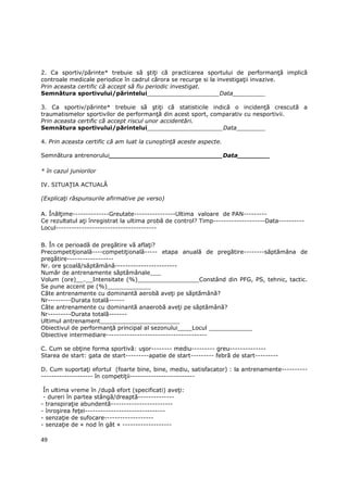 2. Ca sportiv/părinte* trebuie să ştiŃi că practicarea sportului de performanŃă implică
controale medicale periodice în cadrul cărora se recurge si la investigaŃii invazive.
Prin aceasta certific că accept să fiu periodic investigat.
Semnătura sportivului/părintelui____________________Data_________

3. Ca sportiv/părinte* trebuie să ştiŃi că statisticile indică o incidenŃă crescută a
traumatismelor sportivilor de performanŃă din acest sport, comparativ cu nesportivii.
Prin aceasta certific că accept riscul unor accidentări.
Semnătura sportivului/părintelui_____________________Data________

4. Prin aceasta certific că am luat la cunoştinŃă aceste aspecte.

Semnătura antrenorului____________________________Data________

* în cazul juniorilor

IV. SITUAłIA ACTUALĂ

(ExplicaŃi răspunsurile afirmative pe verso)

A. ÎnălŃime--------------Greutate----------------Ultima valoare de PAN---------
Ce rezultatul aŃi înregistrat la ultima probă de control? Timp--------------------Data----------
Locul---------------------------------------


B. În ce perioadă de pregătire vă aflaŃi?
PrecompetiŃională----competiŃională----- etapa anuală de pregătire--------săptămâna de
pregătire------------------
Nr. ore şcoală/săptămână------------------------
Număr de antrenamente săptămânale___
Volum (ore)__.__Intensitate (%)_________________Constând din PFG, PS, tehnic, tactic.
Se pune accent pe (%)____________
Câte antrenamente cu dominantă aerobă aveŃi pe săptămână?
Nr---------Durata totală------
Câte antrenamente cu dominantă anaerobă aveŃi pe săptămână?
Nr---------Durata totală-------
Ultimul antrenament______________________
Obiectivul de performanŃă principal al sezonului____Locul ____________
Obiective intermediare---------------------------------------

C. Cum se obŃine forma sportivă: uşor-------- mediu--------- greu--------------
Starea de start: gata de start---------apatie de start--------- febră de start---------

D. Cum suportaŃi efortul (foarte bine, bine, mediu, satisfacator) : la antrenamente----------
-------------------- în competiŃii-------------------------

 În ultima vreme în /după efort (specificati) aveŃi:
 - dureri în partea stângă/dreaptă--------------
- transpiraŃie abundentă------------------------
- înroşirea feŃei-------------------------------
- senzaŃie de sufocare-------------------
- senzaŃie de « nod în gât « -------------------

49
 