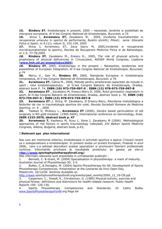 15.     Rinderu ET, Kinetoterapia in prezent, 2005 – necesitati, tendinte si posibilitati de
intergrare europeana, Al V-lea Congres National de Kinetoterapie, Bucuresti, p.74
16.      Ilinca I, Avramescu ET, Zavaleanu M,            2005, Incidenta traumatismelor si
recuperarea umarului in sportul de performanta, Buletin stintific; Pitesti; seria: Educatie
Fizica si Sport; nr.9 (1/), volum II, 153-159, 2005
17.     Ilinca I, Avramescu ET, Zava leanu M, 2005,Incidenta si recuperarea
microtraumatismelor la sportivi, Revista de Recuperare Medicina Fizica si de Balneologie,
nr.1-2, 77-78,2005
18.     Rinderu ET, Zavaleanu M., Enescu D., 2005, The role of physical activity in
prophylaxis of physical deficiencies in       musculare, AIESEP World Congress, Lisabona
(www.fmh.utl.pt/aieseplisboa2005)
19.     Rinderu ET, 2005, Kinetoterapy in the present – Necessities, tendencies and
possibilities of European Integration, Al V-lea Congres National de Kinetoterapie, Bucuresti,
p.74
20.     Marcu V., Dan M., Rinderu ET, 2005, Standarde Europene in kinetoterapia
romaneasca, Al V-lea Congres National de Kinetoterapie, Bucuresti, p 76
21.     Avramescu ET, Calina M., 2006, Metode pentru ameliorarea capacitatii de include in
sport ; rolul kinetoterapeutului;     al II-lea Congres Balcanic de Kinetoterapie, Oradea,
abstract book P. 74, ISBN (10) 973-759-097-X ; ISBN (13) 978-973-759-097-8
22.     Avramescu ET , Zavaleanu M, Enescu-Bieru D, 2006, Rolul gimnasticii respiratorii in
sport, Al II-lea Congres Balcanic de Kinetoterapie, Oradea, abstract book p. 78, ISBN (10)
973-759-097-X ; ISBN (13) 978-973-759-097-8
23.     Avramescu ET.,I. Ilinca, M. Zavaleanu, D Enescu-Bieru, Abordarea metodologica a
factorilor de risc in traumatologia sportiva din volei, Revista Societatii Romane de Medicina
Sportiva, nr. 6 , 2006
24.     Talaban D, Miclescu L., Avramescu ET (2006), Gendre based particulation of old
longevity in RO gold medalist (1995-2004), International conference on Gerontology, Arad;
ISSN 1223-2076, abstract book p. 47
25.     Avramescu T, Vasilescu M, Rusu L, Ilona I, Zavaleanu M (2006). Methodological
approaches of risk factors in sports traumatology volleyball, XIV Balkan Sports Medicine
Congress, Albena, Bulgaria, abstract book, p.43;

    Relevant ape plan international

Asa cum am mentionat anterior, kinetoterapia in activitati sportive a aparut rexact recent
ca o subspecializare a kinetoterapiei. In present exista un proiect European, finalizat in anul
2006, care s-a adresat dezvoltarii acestei specializari si promovarii foemarii profesionale
continue. Informatiile privitoare la rezultatele proiectului se gasesc pe site-ul
http://www.sportsphysiotherapyforall.org/
Alte informatii relevante sunt prezentate in urmatoarele publicatii :
1.      Bennett, C. & Grant, M. (2004) Specialisation in physiotherapy: a mark of maturity.
Australian Journal of Physiotherapy 50: 3-5.
2.      Bulley, C, & Donaghy, M. (2004) Sports Physiotherapy for All: Development of Sports
Physiotherapy Competencies. Presentation at the Leonardo da Vinci Open Day,
Maastricht, 16/12/04. Aonlines Available at:
http://www.sportsphysiotherapyforall.org/events/past_events/2004_12_16-CB.ppt
3.      Caspersen, C., Powell, K., Christenson, G. (1985) Physical activity, exercise and
physical fitness: definitions and distinctions for health-related research. Public Health
Reports 100: 126-130.
4.      Sports    Physiotherapy     Competencies      and     Standards;    Dr    Cathy   Bulley
www.SportsPhysiotherapyForAll.org Page 64




5
 