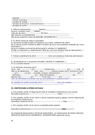 -   palpitaŃii--------------------------------
-   crampe musculare----------------------
-   senzaŃie de greaŃă----------------------
-   senzaŃie de arsură la nivelul stomacului ----------------------
-   senzaŃie de vomă------------------------------------------------

E. Pofta de antrenament_________Apetitul______________
Somnul: cantitativ (ore)____calitativ____
Tulburări de somn________________De când______________________
Alte tulburări (comportament)___________________________________
Alte acuze subiective (stare de oboseală, nervozitate etc.)_________________

F. În ultima vreme aŃi scăzut în greutate?
În momentul de faŃă sunteŃi sub îngrijirea unui medic, indiferent de motiv?
De la ultimul control medical şi până în prezent aŃi avut vreo problemă medicală sau vreun
traumatism ?
AŃi avut o scădere continuă de performanŃă în ultimele 2-3 săptămâni?
UrmaŃi un tratament cu medicamente? Dacă da, care sunt acestea? Mod de administrare----
--------------------------------------------------------------------------

F. FolosiŃi susŃinătoare de efort------------------Care sunt acestea şi modul de administrare--
----------------------------------------------------------------------------

G. AŃi beneficiat de o recuperare normală în ultimele 2-3 săptămâni----
În ce a constat aceasta------------------------------------------------------------------

H. Ce alimente consumaŃi zilnic?
carne (tip) --------------g/zi--------------mezeluri(tip)---------------- g/zi----------ouă- de
câte ori pe săptămână------- lapte- ml/zi -----------produse lactate (iaurt, branzeturi) (tip)--
---- g/zi----------unt-g/zi ---ciocolată, produse zaharoase(tip)------------------------ g/zi-----
- pâine(tip) ------------------- g/zi --paste făinoase(tip) ------------------------ g/zi -----------
legume (tip)--------------g/zi -----------fructe (tip)----------- g/zi-------------
Care din alimentele enumerate mai sus sunt preferate în consumul zilnic?---------------------
--------------------------------------------------------------
Ce cantitate de lichide consumaŃi zilnic?-------------------- care sunt acestea------------------
--------------------------------------------------------------------------

VI. CERTIFICARE A STĂRII ACTUALE

a. Prin aceasta certific că răspunsurile mele la întrebările chestionarului sunt corecte.
Semnătura sportivului------------------------------------------Data------------------

b. Prin aceasta certific că am oferit o istorie medicală exactă şi găsesc corecte răspunsurile
la întrebările chestionarului
Semnătura medicului de lot-------------------------------------------Data-----------

c. Prin aceasta certific că am luat la cunoştinŃă aceste aspecte.

Semnătura antrenorului-------------------------------------------Data-----------

SE ATAŞEAZĂ REZULTATELE TESTELOR BIOCHIMICE ŞI FIZIOLOGICE ÎN EFORT SPECIFIC,
PRECUM ŞI REZULTATUL EXAMENULUI ECOGRAFIC/EKG (dacă este cazul).


50
 