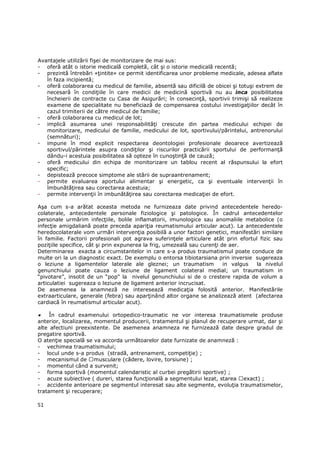 Avantajele utilizării fişei de monitorizare de mai sus:
- oferă atât o istorie medicală completă, cât şi o istorie medicală recentă;
- prezintă întrebări «Ńintite» ce permit identificarea unor probleme medicale, adesea aflate
   în faza incipientă;
- oferă colaborarea cu medicul de familie, absentă sau dificilă de obicei şi totuşi extrem de
   necesară în condiŃiile în care medicii de medicină sportivă nu au inca posibilitatea
   încheierii de contracte cu Casa de Asigurări; în consecinŃă, sportivii trimişi să realizeze
   examene de specialitate nu beneficiază de compensarea costului investigaŃiilor decât în
   cazul trimiterii de către medicul de familie;
- oferă colaborarea cu medicul de lot;
- implică asumarea unei responsabilităŃi crescute din partea medicului echipei de
   monitorizare, medicului de familie, medicului de lot, sportivului/părintelui, antrenorului
   (semnături);
- impune în mod explicit respectarea deontologiei profesionale deoarece avertizează
   sportivul/părintele asupra condiŃilor şi riscurilor practicării sportului de performanŃă
   dându-i acestuia posibilitatea să opteze în cunoştinŃă de cauză;
- oferă medicului din echipa de monitorizare un tablou recent al răspunsului la efort
   specific;
- depistează precoce simptome ale stării de supraantrenament;
- permite evaluarea aportului alimentar şi energetic, ca şi eventuale intervenŃii în
   îmbunătăŃirea sau corectarea acestuia;
- permite intervenŃii în imbunătăŃirea sau corectarea medicaŃiei de efort.

Aşa cum s-a arătat aceasta metoda ne furnizeaza date privind antecedentele heredo-
colaterale, antecedentele personale fiziologice şi patologice. În cadrul antecedentelor
personale urmărim infecŃiile, bolile inflamatorii, imunologice sau anomaliile metabolice (o
infecŃie amigdaliană poate preceda apariŃia reumatismului articular acut). La antecedentele
heredocolaterale vom urmări intervenŃia posibilă a unor factori genetici, manifestări similare
în familie. Factorii profesionali pot agrava suferinŃele articulare atât prin efortul fizic sau
poziŃiile specifice, cât şi prin expunerea la frig, umezeală sau curenŃi de aer.
Determinarea exacta a circumstantelor in care s-a produs traumatismul poate conduce de
multe ori la un diagnostic exact. De exemplu o entorsa tibiotarsiana prin inversie sugereaza
o leziune a ligamentelor laterale ale gleznei; un traumatism              in valgus  la nivelul
genunchiului poate cauza o leziune de ligament colateral medial; un traumatism in
“pivotare”, insotit de un “pop” la nivelul genunchiului si de o crestere rapida de volum a
articulatiei sugereaza o leziune de ligament anterior incrucisat.
De asemenea la anamneză ne interesează medicaŃia folosită anterior. Manifestările
extraarticulare, generale (febra) sau aparŃinând altor organe se analizează atent (afectarea
cardiacă în reumatismul articular acut).

•    În cadrul examenului ortopedico-traumatic ne vor interesa traumatismele produse
anterior, localizarea, momentul producerii, tratamentul şi planul de recuperare urmat, dar şi
alte afectiuni preexistente. De asemenea anamneza ne furnizează date despre gradul de
pregatire sportivă.
O atenŃie specială se va accorda următoarelor date furnizate de anamneză :
- vechimea traumatismului;
- locul unde s-a produs (stradă, antrenament, competiŃie) ;
- mecanismul de musculare (cădere, lovire, torsiune) ;
- momentul când a survenit;
- forma sportivă (momentul calendaristic al curbei pregătirii sportive) ;
- acuze subiective ( dureri, starea funcŃională a segmentului lezat, starea exact) ;
- accidente anterioare pe segmentul interesat sau alte segmente, evoluŃia traumatismelor,
tratament şi recuperare;

51
 