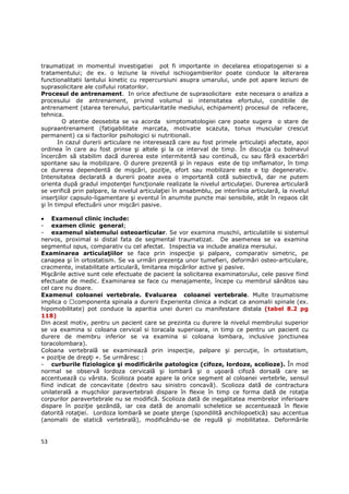 traumatizat in momentul investigatiei pot fi importante in decelarea etiopatogeniei si a
tratamentului; de ex. o leziune la nivelul ischiogambierilor poate conduce la alterarea
functionalitatii lantului kinetic cu repercursiuni asupra umarului, unde pot apare leziuni de
suprasolicitare ale coifului rotatorilor.
Procesul de antrenament. In orice afectiune de suprasolicitare este necesara o analiza a
procesului de antrenament, privind volumul si intensitatea efortului, conditiile de
antrenament (starea terenului, particularitatile mediului, echipament) procesul de refacere,
tehnica.
         O atentie deosebita se va acorda simptomatologiei care poate sugera o stare de
supraantrenament (fatigabilitate marcata, motivatie scazuta, tonus muscular crescut
permanent) ca si factorilor psihologici si nutritionali.
       In cazul durerii articulare ne interesează care au fost primele articulaŃii afectate, apoi
ordinea în care au fost prinse şi altele şi la ce interval de timp. În discuŃia cu bolnavul
încercăm să stabilim dacă durerea este intermitentă sau continuă, cu sau fără exacerbări
spontane sau la mobilizare. O durere prezentă şi în repaus este de tip imflamator, în timp
ce durerea dependentă de mişcări, poziŃie, efort sau mobilizare este e tip degenerativ.
Intensitatea declarată a durerii poate avea o importantă cotă subiectivă, dar ne putem
orienta după gradul impotenŃei funcŃionale realizate la nivelul articulaŃiei. Durerea articulară
se verifică prin palpare, la nivelul articulaŃiei în ansabmblu, pe interlinia articulară, la nivelul
inserŃiilor capsulo-ligamentare şi eventul în anumite puncte mai sensibile, atât în repaos cât
şi în timpul efectuării unor mişcări pasive.

• Examenul clinic include:
- examen clinic general;
- examenul sistemului osteoarticular. Se vor examina muschii, articulatiile si sistemul
nervos, proximal si distal fata de segmental traumatizat. De asemenea se va examina
segmentul opus, comparativ cu cel afectat. Inspectia va include analiza mersului.
Examinarea articulaŃiilor se face prin inspecŃie şi palpare, comparativ simetric, pe
canapea şi în ortostatism. Se va urmări prezenŃa unor tumefieri, deformări osteo-articulare,
cracmente, instabilitate articulară, limitarea mişcărilor active şi pasive.
Mişcările active sunt cele efectuate de pacient la solicitarea examinatorului, cele pasive fiind
efectuate de medic. Examinarea se face cu menajamente, începe cu membrul sănătos sau
cel care nu doare.
Examenul coloanei vertebrale. Evaluarea coloanei vertebrale. Multe traumatisme
implica o componenta spinala a durerii Experienta clinica a indicat ca anomalii spinale (ex.
hipomobilitate) pot conduce la aparitia unei dureri cu manifestare distala (tabel 8.2 pg
118)
Din acest motiv, pentru un pacient care se prezinta cu durere la nivelul membrului superior
se va examina si coloana cervical si toracala superioara, in timp ce pentru un pacient cu
durere de membru inferior se va examina si coloana lombara, inclusive jonctiunea
toracolombara).
Coloana vertebrală se examinează prin inspecŃie, palpare şi percuŃie, în ortostatism,
« poziŃie de drepŃi ». Se urmăresc :
- curburile fiziologice şi modificările patologice (cifoze, lordoze, scolioze). În mod
normal se observă lordoza cervicală şi lombară şi o uşoară cifoză dorsală care se
accentuează cu vârsta. Scolioza poate apare la orice segment al coloanei vertebrle, sensul
fiind indicat de concavitate (dextro sau sinistro concavă). Scolioza dată de contractura
unilaterală a muşchilor paravertebrali dispare în flexie în timp ce forma dată de rotaŃia
corpurilor paravertebrale nu se modifică. Scolioza dată de inegalitatea membrelor inferioare
dispare în poziŃie şezândă, iar cea dată de anomalii scheletice se accentuează în flexie
datorită rotaŃiei. Lordoza lombară se poate şterge (spondilită anchilopoetică) sau accentua
(anomalii de statică vertebrală), modificându-se de regulă şi mobilitatea. Deformările


53
 