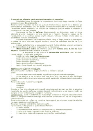 3. metode de laborator pentru determinarea fortei musculare
        Principala metoda de masurare si inregistrare a fortei unor grupe musculare in flexie
sau extensie este dinamometria.
Testarea fortei musculare se face cu ajutorul dinamometrului, aparat ce se bazeaza pe
capacitatea de deformare a unui arc de otel sub actiunea exercitata de o presiune externa.
Deformarea arcului antreneaza un indicator ce ramane pe punctul maxim al deplasarii si
dupa ce forta exercitata a incetat.
        Exprimarea se face in kgforta. Dinamometrele au dimensiuni, puteri si forme
adecvate grupelor musculare pe care dorim sa le testam. Masurarea trebuie sa fie
reproductibila si sa pastreze acelasi unghi articular, valoarea metodei creste odata cu
posibilitatile evaluarii comparative.
        Uzual se inregistreaza forta flexorilor palmari stangi si drepti, forta muschilor regiunii
scapulare si forta muschilor regiunii lombare, urmat de calcularea indicilor de forta
segmentara.
        Indicele global de forta se calculeaza insumand fortele calculate anterior, se imparte
la 4 si se raporteaza la greutatea corporala sau la masa activa.
        Masa musculara activa se determina uzual prin metoda celor 5 plici de tesut
adipos si reprezinta suportul material al miscarii.
                De asemenea se pot masura si perimetrele musculare (brat, antebrat,
coapsa, gamba) in contractie si relaxare.
        Există mai multe tipuri de dinamometre:
-       pentru prehensiune (cel mai cunoscut);
-       pentru extensorii trunchiului;
-       pentru extensorii gambei;
-       pentru adductorii-abductorii coapsei;
-       pentru flexia dorsală sau plantară a piciorului.

TESTAREA TONUSULUI MUSCULAR
Tonusul muscular- rezistenŃa muşchiului oferită la întinderea pasivă.
Există:
-       tonus de repaus care realizează o uşoară contracŃie prin reflexele medulare;
-       tonus postural şi de atitudine mult mai important care asigură atât stabilitatea
posturilor statice cât şi a posturilor dinamice, adică a posturilor obligatorii din timpul oricărei
mişcări.
Testarea tonusului muscular evidenŃiază;
-       normotonia
-       hipertonia
-       hipotonia.
Aceasta se face prin extensia pasivă rapidă a unui segment fapt care va duce la alungirea
muşchiului cu apariŃia reflexului miotatic (stretch reflexul) care se va opune mişcării de
alungire creând testatorului o senzaŃie de rezistenŃă.
ContraindicaŃii- nu se va testa tonusul muscular pe un sector de mişcare articulară dureros
pentru că va apărea imediat contracŃia musculară de apărare care nu are nici o legătură cu
un tonus crescut.
Testarea tonusului se va face nu numai pe baza acestui test ci şi prin inspecŃia reliefului
muscular, palparea muşchiului, etc.
Totuşi cel mai exact test rămâne electromiograful.
Hipertonia se poate aprecia cu ajutorul scalei Ashwort:
-       0= tonus normal
-       1=uşoară hipertonie, se simte o uşoară opunere la întinderea muşchiului
-       2=hipertonie medie, membrul poate fi mişcat încă uşor
-       3=hiperetonie moderată, mişcarea pasivă se face cu dificulatate

57
 