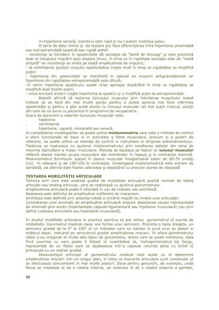 -       4=hipertonie severă, membrul este rigid şi nu-l putem mobiliza pasiv.
        O serie de date clinice şi de testare pot face diferenŃierea între hipertonia piramidală
sau extrapiramidală spastică sau rigidă astfel:
- rezistenŃa la întindere în spasticitate dă senzaŃia de “lamă de briceag” şi este prezentă
doar la începutul mişcării apoi dispare brusc, în timp ce în rigiditate senzaŃia este de “roată
dinŃată” iar rezistenŃa se simte pe toată amplitudinea de mişcare;
- la schimbarea poziŃiei corpului spasticitatea creşte mult în timp ce rigiditatea se modifică
puŃin;
- hipertonia din spasticitate se manifestă în special pe muşchii antigravitaŃionali iar
hipertonia din rigiditatea extrapiramidală este difuză;
-în somn hipertonia spasticului scade chiar aproape dispărând în timp ce rigiditatea se
modifică doar foarte puŃin;
- orice excitant extern creşte hipertonia la spastici şi o modifică puŃin la extrapiramidali.
        Bobath afirmă că testarea tonusului muscular prin întinderea muşchiului testat
trebuie să se facă din mai multe poziŃii pentru a putea aprecia mai bine mărimea
spasticităŃii şi pentru a găsi acele poziŃii cu tonusul muscular cel mai puŃin crescut, poziŃii
din care se va lucra cu pacientul în programul de recuperarre.
Scara de apreciere a valorilor tonusului muscular este:
-       hipotonie
-       normotonie
-       hipertonie: uşoară, moderată sau severă.
In completarea investigatiilor se poate utiliza miotonometria care este o metoda de control
a starii functionale de baza si in activitate a fibrei musculare, precum si a puterii de
refacere; se poate utiliza ca metoda de control si indrumare in dirijarea antrenamentului.
Testarea se realizeaza cu ajutorul miotonometrului prin recoltarea datelor din zona de
maxima dezvoltare a masei musculare. Metoda se bazeaza pe faptul ca tonusul muscular
reflectă starea marilor grupe musculare ale membrelor în repaus şi în contracŃie maximă.
Miotonometrul Szirmayer aşezat în planul muscular înregistrează valori de 60-70 unităŃi
(Uz) în relaxare şi de 140-150 în contracŃie. InvestigaŃia miotonometrică este extrem de
sensibilă, ea oferind date foarte valoroase şi depistând cu precizie starea de oboseală

TESTAREA MOBILITĂłII ARTICULARE
Tehnica prin care este analizat gradul de mobilitate articulară poartă numele de bilanŃ
articular sau testing articular, care se realizează cu ajutorul goniometrului.
Amplitudinea articulară poate fi afectată în caz de redoare sau anchiloză.
Redoarea este deficitul de amplitudine indiferent de mecanism.
Anchiloza este definită prin absenŃa totală a oricărei mişcări la nivelul unei articulaŃii.
Constatarea unei anomalii de amplitudine articulară impune depistarea cauzei reprezentată
de anomalii prin exces (hiperlaxitate capsulo-ligamentară sau hipotonie musculară) sau prin
deficit (redoare articulară sau hipertonie musculară).

In studiul mobilitatii articulare in practica sportive se pot utilize goniometrul sI scarita de
mobilitate. Gonimetrul medical clasic are forma unui semicerc. Prezinta o baza dreapta, un
semicerc gradat de la 0o la 180o sI un indicator care se roteste in jurul unui ax plasat in
mijlocul bazei, indicand pe semicercul gradat amplitudinea miscarii. In afara goniometrului
clasic s-au imaginat sI multe alte tipuri de goniometre, dintre care se poate mentiona, data
fiind usurinta cu care poate fi folosit sI exactitatea sa, hidrogoniometrul tip Geigy,
reprezentat de un flotor care se deplaseaza intr-o capsula rotunda plina cu lichid sI
prevazuta cu un cadran gradat.
        Dezavantajul principal al goniometrului medical este acela ca el determina
amplitudinea miscarii intr-un singur plan, in timp ce miscarile articulare sunt combinate sI
se efectueaza concomitent in mai multe planuri. Daca pentru genunchi, de exemplu, unde
flexia se insoteste sI de o rotatie interna, iar extensia sI de o rotatie externa a gambei,

58
 