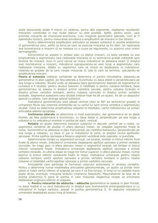 acest dezavantaj poate fi trecut cu vederea, penru alte segmente, neglijarea rezultantei
miscarilor combinate in mai multe planuri nu este posibila. Astfel, pentru picior, care
prezinta miscarile de inversiune-eversiune, s-au imaginat goniometre speciale, cum ar fi
aparatullui Gutsch, pentru masurarea simultana a amplitudinii de miscare in trei directii.
        Pentru determinarea amplitudinii articulare se aseaza subiectul in pozitie anatomica
sI goniometrica zero, astfel ca arcul pe care se executa miscarea sa fie liber. Se repereaza
axa biomecanica a miscarii sI se noteaza cu o cruce pe tegumente, cu ajutorul unui creion
dermatografic.
        Goniometrul se aseaza in acelasi plan cu planul miscarii, cu baza paralela cu axa
longitudinala a segmentului care realizeaza miscarea sI cu semicercul gradat indreptat spre
directia de miscare. Axul in jurul caruia se misca indicatorul se plaseaza exact in dreptul
axei biomecanice a miscarii, indicatorul suprapunandu-se axei lungi a segmentului care
realizeaza miscarea. Odata cu segmentul care se misca se deplaseaza sI indicatorul,
notandu-se gradele de la care incepe miscarea sI cele la care se termina, calculandu-se
amplitudinea miscarii.
Flexia si extensia coloanei vertebrale se determina in pozitie clinostatica, plasandu-se
goniometrul in plan sagital, pe fata laterala a trunchiului cu baza distal si perpendiculara pe
axa lunga a coloanei. Nivelul unde se plaseaza baza goniometrului depinde de segmentul ce
urmeaza a fi studiat; pentru studiul coloanei in totalitate si pentru coloana lombara, baza
goniometrului se aseaza in dreptul primei vertebre sacrate, pentru coloana toracala in
dreptul primei vertebre lombare, pentru coloana cervicala in dreptul primei vertebre
toracale. Segmentul subajcent celui studiat trebuie fixat fie de un ajutor, fie de un dispozitiv
special cu palete, care strange lateral subiectul.
        Indicatorul goniometrului este plasat vertical (deci la 90º pe semicercul gradat) si
urmareste flexia sau extensia orientandu-se cu varful lui spre prima vertebra a segmentului
studiat. Cand se determina amplitudinea coloanei in totalitate, varful indicatorului va urmari
articulatia atlanto-occipitala.
        Inclinarea laterala se determina in mod asemanator, dar goniometrul se va plasa
frontal, pe fata posterioara a trunchiului, cu baza distal si perpendicular pe axa lunga a
coloanei si cu indicatorul orientat in pozitia de start, vertical.
        Rotatia se poate determina asezand subiectul in decubit ventral pe o masa, cu
segmentul vertebral de studiat in afara planului mesei, iar celelalte segmente fixate la
masa. Goniometrul se plaseaza in plan transversal, pe crestetul bolnavului, perpendicular pe
axa lunga a coloanei, cu baza in jos si indicatorul la zenit, in dreptul sirului apofizelor
spinoase. Prima apofiza spinoasa a fiecarui segment vertebral este reperata si punctata.
        Determinarea incepe cu segmentul cervical, cel toracal, lombar si trenul inferior fiind
fixate la planul mesei. Indicatorul urmareste deplasarea apofizei spinoase a primei vertebre
cervicale. Se trage apoi in afara planului mesei si segmentul toracal, cel lombar si trenul
inferior ramanand fixate. Indicatorul urmareste deplasarea apofizei spinoase a primei
vertebre toracale. In ultima etapa se trage tot trenul superior in afara planului mesei, numai
bazinul si trenul inferior ramanand fixate la masa. Indicatorul urmareste pentru rotatia
coloanei lombare varful apofizei spinoase a primei vertebre lombare si pentru rotatia
coloanei in totalitate varful apofizei spinoase a primei vertebre cervicale.
        Articulatiile care participa la formarea umarului actioneaza in stransa corelatie.
Pentru a determina numai mobilitatea articulatiei glenohumerale, un ajutor va prinde intre
police si index varful inferior al scapulei pe care il va fixa torace, in timp ce cu cealalta mana
poate dirija, eventual, miscarea bratului (manevra Dessault). Masuratoarea se face de la
pozitia anatomica 0 pana la pozitia in care miscarea respectiva incepe sa antreneze
deplasarea unghiului inferior al scapulei.
        A. Pentru miscarile de abductie - adductie goniometrul se aseaza in plan frontal,
cu baza medial si cu axul indicatorului in dreptul axei biomecanice anteroposterioare si cu
indicatorul in lungul santului, asezat in pozitia goniometrica 0. In abductie indicatorul
urmareste deplasarea axului lung al bratului.

59
 