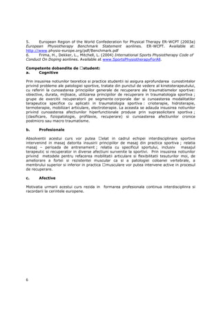 5.     European Region of the World Confederation for Physical Therapy ER-WCPT (2003a)
European Physiotherapy Benchmark Statement aonlines. ER-WCPT. Available at:
http://www.physio-europe.org/pdf/Benchmark.pdf
6.     Frima, H., Dekker, L., Mitchell, L. (2004) International Sports Physiotherapy Code of
Conduct On Doping aonlines. Available at www.SportsPhysiotherapyForAll.

Competente dobandite de         student:
a.   Cognitive

Prin insusirea notiunilor teoretice si practice studentii isi asigura aprofundarea cunostintelor
privind probleme ale patologiei sportive, tratate din punctul de vedere al kinetoterapeutului,
cu referiri la cunoasterea principiilor generale de recuperare ale traumatismelor sportive:
obiective, durata, mijloace, utilizarea principiilor de recuperare in traumatologia sportiva ;
grupe de exercitii recuperatorii pe segmente corporale dar si cunoasterea modalitatilor
terapeutice specifice cu aplicatii in traumatologia sportiva : crioterapie, hidroterapie,
termoterapie, mobilizari articulare, electroterapie. La aceasta se adauda insusirea notiunilor
privind cunoasterea afectiunilor hiperfunctionale produse prin suprasolicitare sportiva ;
(clasificare, fiziopatologie, profilaxie, recuperare) si cunoasterea afectiunilor cronice
postmicro sau macro traumatisme.

b.     Profesionale

Absolventii acestui curs vor putea        elat in cadrul echipei interdisciplinare sportive
intervenind in masaj datorita insusirii principiilor de masaj din practica sportiva ; relatia
masaj – perioada de antrenament ; relatia cu specificul sportului, inclusiv            masajul
terapeutic si recuperator in diverse afectiuni survenite la sportivi. Prin insusirea notiunilor
privind metodele pentru refacerea mobilitatii articulare si flexibilitatii tesuturilor moi, de
ameliorare a fortei si rezistentei muscular ca si a patologiei coloanei vertebrale, a
membrului superior si inferior in practica musculare vor putea intervene active in procesul
de recuperare.

c.     Afective

Motivatia urmarii acestui curs rezida in    formarea profesionala continua interdisciplinra si
racordarii la cerintele europene.




6
 