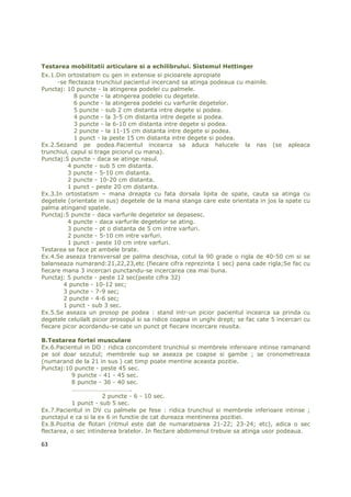 Testarea mobilitatii articulare si a echilibrului. Sistemul Hettinger
Ex.1.Din ortostatism cu gen in extensie si picioarele apropiate
      -se flecteaza trunchiul pacientul incercand sa atinga podeaua cu mainile.
Punctaj: 10 puncte - la atingerea podelei cu palmele.
            8 puncte - la atingerea podelei cu degetele.
            6 puncte - la atingerea podelei cu varfurile degetelor.
            5 puncte - sub 2 cm distanta intre degete si podea.
            4 puncte - la 3-5 cm distanta intre degete si podea.
            3 puncte - la 6-10 cm distanta intre degete si podea.
            2 puncte - la 11-15 cm distanta intre degete si podea.
            1 punct - la peste 15 cm distanta intre degete si podea.
Ex.2.Sezand pe podea.Pacientul incearca sa aduca halucele la nas (se apleaca
trunchiul, capul si trage piciorul cu mana).
Punctaj:5 puncte - daca se atinge nasul.
          4 puncte - sub 5 cm distanta.
          3 puncte - 5-10 cm distanta.
          2 puncte - 10-20 cm distanta.
          1 punct - peste 20 cm distanta.
Ex.3.In ortostatism – mana dreapta cu fata dorsala lipita de spate, cauta sa atinga cu
degetele (orientate in sus) degetele de la mana stanga care este orientata in jos la spate cu
palma atingand spatele.
Punctaj:5 puncte - daca varfurile degetelor se depasesc.
          4 puncte - daca varfurile degetelor se ating.
          3 puncte - pt o distanta de 5 cm intre varfuri.
          2 puncte - 5-10 cm intre varfuri.
          1 punct - peste 10 cm intre varfuri.
Testarea se face pt ambele brate.
Ex.4.Se aseaza transversal pe palma deschisa, cotul la 90 grade o rigla de 40-50 cm si se
balanseaza numarand:21,22,23,etc (fiecare cifra reprezinta 1 sec) pana cade rigla;Se fac cu
fiecare mana 3 incercari punctandu-se incercarea cea mai buna.
Punctaj: 5 puncte - peste 12 sec(peste cifra 32)
        4 puncte - 10-12 sec;
        3 puncte - 7-9 sec;
        2 puncte - 4-6 sec;
        1 punct - sub 3 sec.
Ex.5.Se aseaza un prosop pe podea : stand intr-un picior pacientul incearca sa prinda cu
degetele celuilalt picior prosopul si sa ridice coapsa in unghi drept; se fac cate 5 incercari cu
fiecare picor acordandu-se cate un punct pt fiecare incercare reusita.

B.Testarea fortei musculare
Ex.6.Pacientul in DD : ridica concomitent trunchiul si membrele inferioare intinse ramanand
pe sol doar sezutul; membrele sup se aseaza pe coapse si gambe ; se cronometreaza
(numarand de la 21 in sus ) cat timp poate mentine aceasta pozitie.
Punctaj:10 puncte - peste 45 sec.
           9 puncte - 41 - 45 sec.
           8 puncte - 36 - 40 sec.
           ………………………………..
                       2 puncte - 6 - 10 sec.
           1 punct - sub 5 sec.
Ex.7.Pacientul in DV cu palmele pe fese : ridica trunchiul si membrele inferioare intinse ;
punctajul e ca si la ex 6 in functie de cat dureaza mentinerea pozitiei.
Ex.8.Pozitia de flotari (ritmul este dat de numaratoarea 21-22; 23-24; etc), adica o sec
flectarea, o sec intinderea bratelor. In flectare abdomenul trebuie sa atinga usor podeaua.

63
 