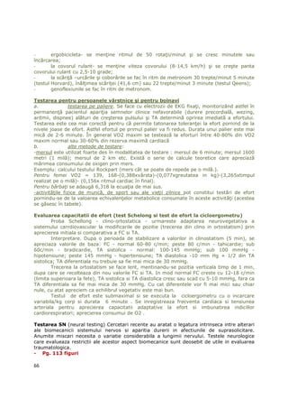 -       ergobicicleta- se menŃine ritmul de 50 rotaŃii/minut şi se cresc minutele sau
încărcarea;
-       la covorul rulant- se menŃine viteza covorului (8-14,5 km/h) şi se creşte panta
covorului rulant cu 2,5-10 grade;
-       la scăriŃă –urcările şi coborârile se fac în ritm de metronom 30 trepte/minut 5 minute
(testul Horvard), înălŃimea scăriŃei (41,6 cm) sau 22 trepte/minut 3 minute (testul Qeens);
-       genoflexiunile se fac în ritm de metronom.

Testarea pentru persoanele vârstnice şi pentru bolnavi
a.               testarea pe paliere. Se face cu electrozii de EKG fixaŃi, monitorizând astfel în
permanenŃă pacientul apariŃia semnelor clinice nefavorabile (durere precordială, wezing,
aritmii, dispnee) alături de creşterea pulsului şi TA determină oprirea imediată a efortului.
Testarea este cea mai corectă pentru că permite tatonarea toleranŃei la efort pornind de la
nivele joase de efort. Astfel efortul pe primul palier va fi redus. Durata unui palier este mai
mică de 2-6 minute. În general VO2 maxim se testează la eforturi între 40-80% din VO2
maxim normal sau 30-60% din rezerva maximă cardiacă
b.               alte metode de testare:
-mersul este utilizat foarte des în modalitatea de testare : mersul de 6 minute; mersul 1600
metri (1 milă); mersul de 2 km etc. Există o serie de calcule teoretice care apreciază
mărimea consumului de oxigen prin mers.
Exemplu: calcului testului Rockpart (mers cât se poate de repede pe o milă.).
Pentru femei VO2 = 139, 168-(0,388xvârsta)-(0,077xgreutatea in kg)-(3,265xtimpul
realizat pe o milă)- (0,156x ritmul cardiac în final).
Pentru bărbaŃi se adaugă 6,318 la ecuaŃia de mai sus.
-activităŃile fizice de muncă, de sport sau ale vieŃii zilnice pot constitui testări de efort
pornindu-se de la valoarea echivalenŃelor metabolice consumate în aceste activităŃi (acestea
se găsesc în tabele).

Evaluarea capacitatii de efort (test Schelong si test de efort la cicloergometru)
        Proba Schellong - clino-ortostatica - urmareste adaptarea neurovegetativa a
sistemului carrdiovascular la modificarile de pozitie (trecerea din clino in ortostatism) prin
aprecierea initiala si comparativa a FC si TA.
        Interpretare. Dupa o perioada de stabilizare a valorilor in clinostatism (5 min), se
apreciaza valorile de baza: FC - normal 60-80 c/min; peste 80 c/min - tahicardie; sub
60c/min - bradicardie, TA sistolica - normal: 100-145 mmHg; sub 100 mmHg -
hipotensiune; peste 145 mmHg - hipertensiune; TA diastolica -10 mm Hg + 1/2 din TA
sistolica; TA diferentiala nu trebuie sa fie mai mica de 30 mmHg.
        Trecerea la ortostatism se face lent, mentinandu-se pozitia verticala timp de 1 min,
dupa care se recolteaza din nou valorile FC si TA. In mod normal FC creste cu 12-18 c/min
(limita superioara la fete), TA sistolica si TA diastolica cresc sau scad cu 5-10 mmHg, fara ca
TA diferentiala sa fie mai mica de 30 mmHg. Cu cat diferentele vor fi mai mici sau chiar
nule, cu atat apreciem ca echilibrul vegetativ este mai bun.
        Testul de efort este submaximal si se executa la cicloergometru cu o incarcare
variabila/kg corp si durata 6 minute . Se inregistreaza frecventa cardiaca si tensiunea
arteriala pentru aprecierea capacitatii adaptative la efort si imbunatirea indicillor
cardiorespiratori; aprecierea consumui de O2 .

Testarea SN (neural testing) Cercetari recente au aratat o legatura intrinseca intre alterari
ale biomecanicii sistemului nervos si aparitia durerii in afectiunile de suprasolicitare.
Anumite miscari necesita o variatie considerabila a lungimii nervului. Testele neurologice
care evalueaza restrictii ale acestor aspect biomecanice sunt deosebit de utile in evaluarea
traumatologica.
- Pg. 113 figuri

66
 