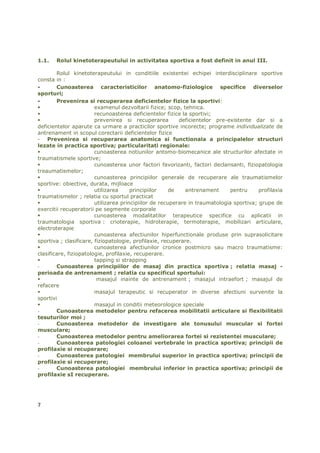 1.1.   Rolul kinetoterapeutului in activitatea sportiva a fost definit in anul III.

        Rolul kinetoterapeutului in conditiile existentei echipei interdisciplinare sportive
consta in :
-       Cunoasterea caracteristicilor anatomo-fiziologice specifice diverselor
sporturi;
-       Prevenirea si recuperarea deficientelor fizice la sportivi:
                        examenul dezvoltarii fizice; scop, tehnica.
                        recunoasterea deficientelor fizice la sportivi;
                        prevenirea si recuperarea         deficientelor pre-existente dar si a
deficientelor aparute ca urmare a practicilor sportive incorecte; programe individualizate de
antrenament in scopul corectarii deficientelor fizice
- Prevenirea si recuperarea anatomica si functionala a principalelor structuri
lezate in practica sportiva; particularitati regionale:
                        cunoasterea notiunilor antomo-biomecanice ale structurilor afectate in
traumatismele sportive;
                        cunoasterea unor factori favorizanti, factori declansanti, fiziopatologia
treaumatismelor;
                        cunoasterea principiilor generale de recuperare ale traumatismelor
sportive: obiective, durata, mijloace
                        utilizarea     principiilor    de    antrenament      pentru     profilaxia
traumatismelor ; relatia cu sportul practicat
                        utilizarea principiilor de recuperare in traumatologia sportiva; grupe de
exercitii recuperatorii pe segmente corporale
                        cunoasterea modalitatilor terapeutice specifice cu aplicatii in
traumatologia sportiva : crioterapie, hidroterapie, termoterapie, mobilizari articulare,
electroterapie
                        cunoasterea afectiunilor hiperfunctionale produse prin suprasolicitare
sportiva ; clasificare, fiziopatologie, profilaxie, recuperare.
                        cunoasterea afectiunilor cronice postmicro sau macro traumatisme:
clasificare, fiziopatologie, profilaxie, recuperare.
                        tapping si strapping
-       Cunoasterea principiilor de masaj din practica sportiva ; relatia masaj -
perioada de antrenament ; relatia cu specificul sportului:
                         masajul inainte de antrenament ; masajul intraefort ; masajul de
refacere
                        masajul terapeutic si recuperator in diverse afectiuni survenite la
sportivi
                        masajul in conditii meteorologice speciale
-       Cunoasterea metodelor pentru refacerea mobilitatii articulare si flexibilitatii
tesuturilor moi ;
-       Cunoasterea metodelor de investigare ale tonusului muscular si fortei
musculare;
-       Cunoasterea metodelor pentru ameliorarea fortei si rezistentei musculare;
-       Cunoasterea patologiei coloanei vertebrale in practica sportiva; principii de
profilaxie si recuperare;
-       Cunoasterea patologiei membrului superior in practica sportiva; principii de
profilaxie si recuperare;
-       Cunoasterea patologiei membrului inferior in practica sportiva; principii de
profilaxie sI recuperare.




7
 