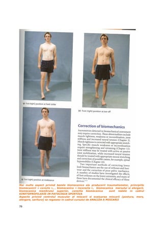 Mai multe aspect privind bazele biomecanice ale producerii traumatismelor, principiile
biomecanicii « corecte », , biomecanica « incorecta », biomecanica mersului si alergarii,
biomecanica membrului superior, corectia biomecanica              sunt redate in cadrul
KINETOPROFILAXIE IN PATOLOGIA SPORTIVA
Aspecte privind controlul muscular al miscarii si evaluarea miscarii (postura, mers,
alergare, saritura) se regasesc in cadrul cursului de ANALIZA A MISCARII

79
 