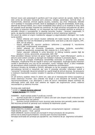 Stimulii noxici care acŃionează în periferie pot fi de origini extrem de variate. Astfel, fie că
este vorba de stimulare mecanică (prin presiune, vibraŃie, penetraŃie), termică (hipo- şi
hipertermică), electrică, chimică (agenŃi caustici, oxidanŃi), sau chiar infecŃioasă, efectele
vor fi aceleaşi în nocicepŃia primară, dacă se depăşeşte un prag de sensibilitate. Acest prag,
depinde de stimulul folosit, are o mare variabilitate între indivizi şi se modifică în timp, fiind
din această cauză aproape imposibil de cuantificat. Pe lîngă activarea nociceptorilor de către
mediatorii şi autacoizii eliberaŃi, un rol important dar încă incomplet clarificat se atribuie şi
stimulării directe a nociceptorilor în absenŃa leziunilor tisulare , fenomen responsabil, în
parte, de apariŃia sindroamelor de hiperreactivitate la stimuli nedureroşi (alodinie).
Din punct de vedere al originii mediatorilor algogeni şi algomodulatori distingem mai multe
surse posibile:
    - Factori eliberaŃi prin leziuni tisulare (eliberaŃi din toate tipurile de celule, dar în
        cantităŃi mai mari din fibroblaste şi keratinocite): acid lactic şi alŃi acizi organici, ATP,
        ADP, ioni de potasiu,
    - Factori eliberaŃi din neuronii periferici: tahikinine ( substanŃă P, neurokinine
        A,B),CGRP, noradrenalină, eicosanoide
    - Factori eliberaŃi din imunocite (mastocite, macrofage, limfocite, eozinofile):
        histamină, serotonină, eicosanoide, NO, citokine (IL-1, IL-6, INF )
    - Factori vasculari (eliberaŃi în urma leziunilor ce distrug izolarea vaselor faŃă de
        Ńesuturi): kinine, seroronină, eicosanoide; ADP, PAF
MulŃi cercetători folosesc termeni de genul "supă periferică", "supă inflamatoare", pentru a
denumi acest sistem complex şi eterogen de mediatori implicaŃi în procesele algice.
De mult timp se cunoaşte modificarea sensibilităŃii dureroase în prezenŃa unui process
inflamator, modificarea fiind de regulă în sensul unei hiperalgezii. ExplicaŃia acestui fenomen
rezidă în identificarea unui nou tip de nociceptor, numit "receptor tăcut", a cărui modaliate
de semnalizare suferă modificări sub acŃiunea mediatorilor proinflamatori.
Termenul introdus de Schaible şi Schmit, defineşte un tip de receptori senzitivi implicaŃi în
semnalizarea termică şi mecanică, dar care în prezenŃa stimulilor inflamatori suferă o
"conversie" funcŃională, devenind sensibili la o gamă largă de stimuli dureroşi. Se presupune
o implicare importantă a acestor receptori în apariŃia şi întreŃinerea sindroamelor dureroase
croice.
Un alt teritoriu explotar intens în ultimii ani, este cel al interacŃiunilor dintre nociceptori şi
celule sistemului imunitar. Sub umbrela mai largă a unei discipline de frontiră, numită
neuroimunomodulare, s-au descoperit o serie de lucruri interesante despre schimbul de
informaŃie dintre cele două mari sisteme de reglare ale organismului uman; sistemul
neuroendocrin şi sistemul imunitar

Durerea este reală dacă:
* există un impuls dureros adecvat
* pragul dureros este depăşit.

DUREREA – după evoluŃie poate fi acută sau cronică:
        durerea acută este un simptom în cadrul unei boli care dispare după vindecarea bolii
şi nu lasă sechele fizice sau psihice.
        durerea cronică (sindromul cronic dureros) este durerea care persistă, poate coexista
fără leziunea primară iar pacienŃii sunt rezistenŃi la tratamente uzuale.

SENZAłIILE DUREROASE – FAZE
FAZA DIRECTĂ A DURERII: perioadă nedureroasă– comportament iraŃional - vindecare
FAZA ACUTĂ: durere – frică - panică
FAZA CRONICĂ: durere cronică care durează în timpul procesului de recuperare;
Stimuli de la piele/muşchi/intestine -converg spre neuronul ascendent.
SenzaŃia dureroasă are proiecŃie pe (epi)derma sau miotomul de pe segmentul echivalent

82
 