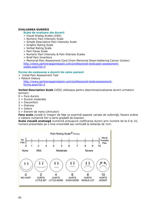 EVALUAREA DURERII
   Scale de evaluare ale durerii
   > Visual Analog Scales (VAS)
   > Numeric Pain Intensity Scale
   > Simple Descriptive Pain Intensity Scale
   > Graphic Rating Scale
   > Verbal Rating Scale
   > Pain Faces Scale
   > Numeric Pain Intensity & Pain Distress Scales
   > Brief Pain Inventory
   > Memorial Pain Assessment Card (from Memorial Sloan-Kettering Cancer Center)
   http://www.partnersagainstpain.com/professional-tools/pain-assessment-
   scales.aspx?id=3

Forme de evaluarea a durerii de catre pacient
> Initial Pain Assessment Tool
> Patient History
   http://www.partnersagainstpain.com/professional-tools/assessment-
   forms.aspx?id=3

Verbal Description Scale (VDS) utilizeaza pentru descrierea/evaluarea durerii urmatorii
termeni:
0 = Fara durere
1 = Durere moderata
2 = Discomfort
3 = Distress
4 = Intens
5 = Extrem de inens (chinuitor)
Face scale constă în imagini de feŃe ce exprimă aspecte variate de suferinŃă, fiecare având
o valoare numerică într-o serie gradată de expresii.
Scala vizuală analoagă numerică presupune codificarea durerii prin numere de la 0 la 10,
numere prezentate pe o linie orizontală sau verticală la distanŃa de 1cm.




83
 