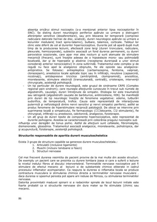 absenŃa oricărui stimul nociceptiv (s-a menŃionat anterior lipsa nociceptorilor în
        SNC). Se disting dureri neurologice periferice apărute ca urmare a distrugerii
        aferenŃelor senzitive (dezaferentare), sau prin blocarea lor temporară (compresii
        radiculare datorate herniei de disc, sciatică), dureri neurologice apărute ca urmare a
        leziunilor medulare( tract spino-talamic), bulbare, talamice, corticale. Tabloul lor
        clinic este diferit de cel al durerilor hipernociceptive. Durerile pot să apară după mult
        timp de la producerea leziunii, afectează zone largi (dureri tronculare, radiculare,
        plexurale, hemicorporale), subiectiv asociază un fond dureros permanent, cu dureri
        paroxistice ocazionale, care apar mai ales nocturn şi sunt atenuate de stimulare
        mecanică (frecare), sunt însoŃite adesea de o hipoestezie mono- sau polimodală
        localizată, dar şi de hiperpatie şi alodinie (receptarea dureroasă a unor stimuli
        consideraŃi anterior nenociceptivi) în zona suferindă. Tratamentul este complex şi de
        regulă nu face apel la analgezice obişnuite, fie ele opioide sau analgezice-
        antipiretice. Se folosesc: antiepileptice (carbamazepina, fenitoina, valproat,
        clonazepam), anestezice locale aplicate topic sau în infiltraŃii, revulsive (capsaicină,
        nicotinaŃi), antidepresive triciclice (amitriptilină, clomipramină), anxiolitice,
        miorelaxante, stimulare electrică (transcutanată, centrală), crioterapie, intervenŃii
        chirurgicale, asistenŃă psihologică.
    - Un tip particular de durere neurologică, este grupul de sindroame CRPS (Complex
        regional pain sindrom); care reuneşte afecŃiunile cunoscute în trecut sub numele de
        algodistrofii, cauzalgii, dureri întreŃinute de simpatic. Etiologia lor este traumatică
        sau iatrogenă (algodistrofii cauzate de barbiturice, antitiroidiene, HIN). Se manifestă
        prin dureri de tip neurologic însoŃite de fenomene vegetative: edeme, tulburări
        sudorifice, de temperatură, trofice. Cauza este reprezentată de interacŃiunea
        puternică şi nefiziologică dintre nervii senzitivi şi nervii simpatici periferici, astfel se
        produc fenomene de hiperstimulare reciprocă patologică. De obicei se intervine prin
        suprimarea locală a simpaticului, fie farmacologic (         blocante, 2 stimulante), fie
        chirurgical, infiltraŃii cu anestezice, calcitonină, analgezice, fizioterapie.
    - Un alt grup de dureri lipsite de componente hipernociceptive, este reprezentat de
        durerile psihogene. Acestea se caracterizează prin coborârea pragului nociceptiv sub
influenŃa unor dereglări de tonus psihic. Astfel de afecŃiuni sunt cefaleele, fibromialgiile,
dismenoreele, glosodinia. Tratamentul asociază analgezice, miorelaxante, psihotropice, dar
şi acupunctură, fizioterapie, asistenŃă psihologică.

Structurile responsabile de aparitia durerii musculoscheletice

Exista 3 grupe de structure capabile sa genereze durere musculoscheletala.:
           1. Articulatii (inclusive ligamente)
           2. Muschi (inclusiv tendoane si fascii)
           3. Structuri nervoase

Cel mai frecvent durerea resimtita de pacient provine de la mai multe din aceste structuri.
De exemplu un pacient care se prezinta cu durere lombara joasa si care a suferit o leziune
la nivelul inelului fibros al discului intervertebral. Terminatiile nervoase nociceptive pot fi
stimulare de efectul mecanic al leziunii si de substantele chimice eliberate in cadrul
procesului inflamator acompaniator. Ca raspuns la durerea si inflamatia locala se produce
contractura musculara si stimularea chimica directa a terminatiilor nervoase musculare .
daca durerea si spasmul persista pot apare arii reduse de fibroza, cu stimularea terminatiilor
nervoase.
Datorita proximitatii maduvei spinarii si a radacinilor spinale de locul leziunii initiale este
foarte probabil ca si structurile nervoase din dura mater sa fie stimulate (chimic sau
mecanic.


86
 