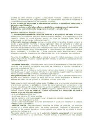 practica de catre antrenor si sportiv a prescriptiilor medicale (indicatii de sustinere a
efortului, refacere dupa efort, regim alimentar) ca si respectarea masurilor de recuperare in
cazul unei imbolnaviri sau leziuni ale aparatului locomotor
4. Rol in selectie, orientarea si reorientarea sportiva, in aprecierea rezervelor si
estimarea performantei;
5. Rol in sustinerea efortului, refacerea post efort, recuperare post traumatica.
6. Stabilirea contraindicatiilor temporare si definitive ale efortului.

Sarcinile controlului medical constau in :
 a) Supravegherea dinamica a starii de sanatate si a capacitatii de efort; aceasta se
investigheaza in conditii de laborator (testarea in efort standard) si pe terenul sportiv prin
culegerea datelor in timpul efortului specific din orele de educatie fizica, lectia de
antrenament, competitie sau cantonament sportiv.
b) Controlul medico-pedagogic pentru urmarirea aplicarii in practica de catre antrenor si
sportiv a prescriptiilor medicale in scopul optimizarii starii de sanatate si a starii de
antrenament (indicatii de sustinere a efortului si refacere dupa efort) ca si respectarea
masurilor de recuperare in cazul unei imbolnaviri sau leziuni ale aparatului locomotor care
permit continuarea procesului de antrenament in conditiile modificarii regimului de efort ca
volum, intensitate si complexitate. O buna conlucrare medic sportiv-antrenor implica
intelegerea notiunilor de sustinere, de refacere dupa efort si de recuperare sau reabilitare.

Notiunea de sustinere a efortului se refera la masurile medico-pedagogice menite sa
asigure organismului resursele necesare prestarii efortului si optimizarea acestora la nivelul
cerut de performanta.

 Refacerea dupa efort, parte integranta a procesului de antrenament include acele masuri
medicale care urmaresc accelerarea procesului de restabilire a functiilor metabolice si
sistemice perturbate de efort.
Atat sustinerea cat si refacerea sunt procese care-si ating scopul in masura in care se
individualizeaza in raport cu natura efortului si cu perioada de pregatire sportiva, mijloacele
folosite avand o anumita ierarhizare, prioritate in aplicarea lor.
Recuperarea medicala este un proces complex de masuri care se adreseaza sportivilor cu
anumite stari patologice induse de efort sau de alti factori perturbatori ai sanatatii in
vederea restabilirii cat mai grabnice si complete a functiilor perturbate.

Dupa scopul urmarit, controlul medical poate fi initial, cand se urmareste selectia primara
si orientarea sportiva, si periodic in functie de planul calendaristic competitional ; are
caracter obligatoriu pentru toate disciplinele sportive in vederea participarii la antrenamente
si competitii. El poate fi instituit si la cerere din partea sportivilor sau a antrenorilor in
vederea stabilirii starii de sanatate, a starii functionale si a capacitatii de efort in
diferite etape de pregatire sportiva:
- la schimbarea ciclurilor de efort
- la intrarea si iesirea din forma sportiva
- pentru instituirea celor mai adecvate masuri de sustinere si refacere dupa efort
- de la un ciclu de pregatire la altul.
- pentru urmarirea eficacitatii masurilor de tratament in cazul unor imbolnaviri in vederea
restabilirii capacitatii sportive.
  Selectia initiala, prepubertara,este dominata de starea de sanatate, de motivatia
copilului si a familiei pentru sport, de profilul morfologic, functional si neuropsihic al
parintilor si de aspectul dezvoltarii fizicea copilului care trebuie sa se situeze la nivelul
indicatorilor medii pe tara.
Adevarata selectie sportiva are loc la pubertate (selectia secundara) cand parametrii
morfofunctionali tind sa se stabilizeze. Modelul biologic al performerului este adaptat

9
 