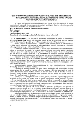 CURS 3. TRATAMENTUL AFECTIUNILOR MUSCULOSCHELETALE : CRIO SI TERMOTERAPIE,
          IMOBILIZARE,TRATAMENT MEDICAMENTOS, ELECTROTERAPIE, TERAPIE MANUALA,
                       PRESOPUNCTURA, TRATAMENT CHIRURGICAL

       În cadrul producerii traumatismului există un circuit vicios fiziopatologic şi anume
traumatismul provoacă durere, edem, contractură antialgică. Durerea măreşte edemul şi
contractura iar acestea vor intensifica durerea.
RICE = reducerea evolutiei traumatismului include
Rest (repaos)
Ice (gheata)
Compression (compresie)
Elevation (ridicarea segmentului afectat peste planul orizontal)

CRIO SI TERMOTERAPIA Cea mai veche modalitate de reducere a durerii şi inflamaŃiei o
reprezintă crioterapia, iniŃial prin folosirea gheŃii. Actual se utilizează pachete speciale
(Cold Pack) masajul cu gheaŃă, spray refrigerant, pansamente refrigerante, etc.
        Primul răspuns al organismului , imediat după aplicare,constă în vasoconstricŃia
locală a vaselor sanguine subcutanate cu scăderea fluxului sanguin şi reducerea inflamaŃiei,
extravagării sanguine şi a eliberării de histamină.
        Crioterapia utilizată în primele 24 – 72 de ore după traumatism reduce metabolismul
celular şi consumul de oxigen la nivelul Ńesutului afectat permiŃând astfel viabilitatea
celulelor lezate şi reducând procentul de reparaŃie celulară ulterioară . De asemeni aplicările
reci pot reduce şi spasmul muscular ca şi descărcarea de impulsuri nervoase responsabile
de senzaŃia de durere ( motoneuronii gama şi neuronii senzitivi din ganglionul spinal).
        IndicaŃiile crioterapiei sunt reprezentate de majoritatea afecŃiunilor traumatice acute:
contuzii, entorse, luxaŃii, fracturi şi în fazele acute ale unor procese inflamatorii ca bursite,
tendinite, tenosinovite. De asemeni crioterapia poate fi utilizată în fazele tardive ale
procesului de reabilitare pentru a ajuta la reducerea procesului de inflamare ce poate urma
după efortul terapeutic.
        ContraindicaŃiile include hipersensibilitatea la frig, crioglobulinemia sindromul
Raynaud şi circulaŃia periferică afectată.
        Tehnicile de aplicare include cea mai simplă modalitate de împachetare punând
gheaŃă pisată într-o pungă şi învelind-o într-un prosop. Mărimea pachetului va varia în
funcŃie de mărimea zonei afectate. Timpul de aplicare este de 15-20 minute, apoi se va
îndepărta pentru aceeaşi perioadă de timp. Se aplică din nou pentru alte 20 de minute la
fiecare 3-4 ore în primele 24 de ore.
        AtenŃie, nu se aplică gheaŃa direct pe piele, pe un nerv motor superficial (şi peroneal
la nivelul capului fibular sau nervul ulnar la nivelul epicondilului medial humeral). Sportivul
va fi avertizat că zona trebuie să amorŃească uşor şi să se înroşească nu să se albească
ceea ce este un semn că circulaŃia a fost grav redusă. De asemeni va trebui să fie informat
asupra pericolului reîntoarcerii în competiŃie imediat după crioterapia locală deoarece poate
compromite rolul protector al mecanismului durerii.
        Alte forme de aplicare pot fi sub formă de pachete (cald pack) cu aplicare de
asemeni printr-un prosop ud circa 20 minute. Un astfel de pachet poate fi confecŃionat şi de
către sportiv prin umplerea unei pungi de plastic cu un amestec format din gheaŃă, apă, şi
alcool izopropilic în proporŃii de 2:1:1 cu posibilitatea reutilizării ori de câte ori este nevoie.
        Masajul cu gheaŃă este de asemeni utilizat utilizând gheaŃa dintr-o cupă sau de pe un
băŃ prin mişcări circulare . Sportivul va avea diverse senzaŃii locale – frig intens, arsură ,
durere şi în final analgezie. Când se atinge această senzaŃie masajul va fi întrerupt. O altă
metodă o constituie imersia extremităŃii într-un vas cu gheaŃă cu asigurare a aplicării
concentrice a crioterapiei.



92
 