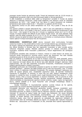 prosoape uscate înainte de aplicarea locală. Timpul de tratament este de 15-20 minute cu
îndepărtarea succesivă a câte unui strat de prosop odată cu răcirea pachetului.
O altă modalitate o constituie băile calde cu temperaturi variabile în funcŃie de stadiul
afecŃiunii şi toleranŃa sportivului. IniŃial după stabilirea unei afecŃiuni acute se utilizează
temperatura de 33,9 – 36,7 grade C,iar mai târziu în cadrul procesului de vindecare
temperatura apei poate creşte la 36,7 – 40 grade C cu aplicare 20-30 minute.
În afecŃiunile cronice se pot utiliza temperaturi de 37,8 –43,3 grade C timp de 20 de
minute.
Unii sportivi preferă o terapie alternativă frig – cald în care aria aafectată se introduce în
apă fierbinte la 40,6 –43,3 grade C timp de 2 minute urmat imediat de introducerea în apă
rece (12,8 – 18,3 grade C) tot timp de 2 minute cu repetarea ciclului de 5 ori în 20 de
minute. În timpul aplicării de căldură se pot realiza mişcări active ale zonei afectate. Rata
aplicării cald-frig poate progresa de la 2:2 la 3:2 şi 4:2 pe măsura vindecării leziunii. În
ultimile minute se aplică de obicei frigul pentru a minimaliza un eventual proces inflamator
reactiv apărut în timpul exerciŃiului fizic de recuperare.

IMOBILIZAREA       SEGMENTULUI LEZAT devine necesară când continuitatea formaŃiei
anatomice lezate nu mai există atât la nivelul unor formaŃii elastice sau semielastice (rupturi
de muşchi, capsule sau ligamente) cât şi la unele segmente osoase (fracturi, fisuri).
Are efecte benefice in primele faze ale regenerarii musculare si este cruciala pentru
refacerea integritatii osoase. Efectele adverse constau in redoare articulara, atrofii
musculare, scaderea fortei musculare („slabiciune”), leziuni degenerative ale cartilajului
articular.
Imobilizarea completa este necesara in fracturi, inclusiv in unele fracturi de stress (ex.
fracturile tarsal naviculare).In anumite leziuni severe ale tesuturilor moi este indicata
imobilizarea pana la 48 de ore pentru educerea durerii si inflamatiei.
Este de preferat ca imobilizarea să se facă la început numai prin atela ghipsată, pentru
primele 2 –3 zile. Aceasta deoarece aplicarea unui aparat ghipsat circular încă de la început
are neajunsul că după câteva zile el devine larg atât datorită retragerii edemului iniŃial
posttraumatic, cât mai ales hipotrofiei musculare funcŃionale, imobilizarea producând o
scădere spectaculoasă a maselor musculare.
ModalităŃile particulare ale imobilizărilor ghipsate la sportivi se referă în special la aparatele
ghipsate gambiero – plantare (de altfel acestea sunt şi cele mai frecvente), care în aceste
cazuri constau în obŃinerea imobilizării funcŃionale. Prin aceasta înŃelegem realizarea unui
astfel de aparat ghipsat care, imobilizând segmentul lezat, să permită mobilizarea
membrului în întregime. În practică, în cazul mai sus citat, folosim întotdeauna cizme
ghipsate cu scăriŃă de mers. La aceste cazuri, după trecerea primei faze acute, 5 – 6 zile,
permite mersul, chiar şi lucrul segmenter cu piciorul imobilizat, ceea ce previne în mare
măsură producerea hipertrofiilor marcate, uşurând recuperarea. Această modalitate se
referă bineînŃeles la traumatismele sportive curente (entorse, luxaŃii, rupturi de ligamente,
fisuri), nefiind valabilă şi în cazul fracturilor care urmează metodologia clasică a
traumatologiei generale.
         Durata imobilizării în traumatismele sportive curente trebuie să fie optimă,
insufucienŃa sau excesul aducând importante prejudicii recuperării.
Principalele elemente care determină aprecierea duratei necesare imobilizării sunt:
gravitatea leziunilor, natura histologică a Ńesuturilor afectate şi vârsta subiectului.
Gravitatea leziunilor se referă în primul rând la mărimea rupturilor anatomice ale Ńesutului
interesat. În cazurile de rupturi totale (de muşchi sau tendoane), din cauza retracŃiei
capetelor, imobilizarea este contraindicată, recomandându – se sutura chirurgicală de
urgenŃă. Al doilea element care determină durata imobilizării este natura Ńesuturilor
anatomice lezate, ştiut fiind că Ńesuturile au potenŃiale de regenerare biologică de
vascularizaŃie (deci de troficitate) diferite pe regiuni. În această idee rupturile musculare
fibrilare sau vascuculare vor fi imobilizate 10 zile, entorsele fără ruperea ligamentelor şi

94
 