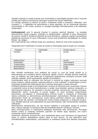 Celulele implicate în aceste procese sunt neutrofilele şi macrofagele bisulare care în anumite
condiŃii pot implica în procesul de distrugere şi Ńesuturile vecine neafectate.
Ca indicaŃii generale se admite că pentru vindecarea totală a procesului inflamator sunt
necesare 2 – 3 săptămâni de administrare a dozei adecvate. Nu se recomandă utilizarea
concomitentă a mai multor produse cu excepŃia asociaŃiei Aminofenazonă şi alt inflamator
nesteroidian.

Corticosteroizii sunt în general interzişi în practica sportivă (doping)                cu excepŃia
administrărilor locale (unguent, infiltraŃii) cu obligativitatea notificării în scris. Mecanismul
de acŃiune constă în inhibarea eliberării de aciid arahidonic, scăderea migrării leucocitelorşi
stabilizarea lizozonilor.În cazul inflamaŃiilor cronice scad proliferarea fibroblaştilor la sinteza
fibrelor de colagen.
Pot fi administrati oral, infiltratii locale sau ionoforeza. Reolul lor este strict simptomatic.

Preparatele pot fi clasificate în funcŃie de durata şi intensitatea acŃiunii după cum urmează :

      Preparat                     Intensitate                      Durata acŃiunii
     Cortizon                      0,8                              scurtă




     Hidrocortizon                 1                                scurtă
     Prednisolon                   4                                intermediară
     Trianecinolon                 5                                Intermediară
     Dexametazon                   25                               lungă
     Betametazon                   25                               lungă

Este indicată combinarea unui preparat de scurtă cu unul de lungă durată ca şi
administrarea unui anestezic pentru reducerea rapidă a durerii. Efectele adverse sistemice
sunt rar întâlnite, dar cele locale pot fi importante (degenerarea cartilajului articular după
infiltraŃii repetate, atrofii subcutanate, afectări de tendoane).
Corticoterapia orala se utilizeaza mai frecvent in durerea de origine radiculara cervicala
si/sau lombara, osteita pubiana, capsulita adeziva („umar inghetat”) si tendinopatii cronice.
Complicatii posibile ale tratamentului pot fi necroza avasculara a capului femural.
Infiltratii/injectarea locala a corticosteroizilor conduce la obtinerea unei concentratii maxime
a substantei active la locul traumatismului si scade riscul efectelor adverse comparativ cu
administrarea sistemica. Se utilizeaza in bursite, tendinite, tenosinovite, sinovite articulare,
osteoartrite, leziuni musculare si puncte trigger. In cazul bursitelor subacromiale,
olecraniene, pre-patelare si retrocalcaneene frecvent exista o rezistenta la fizioterapia
clasica combinata cu administrarea antinflamatoarelor nesteroidiene. Efectele adverse ale
administrarii locale de corticosteroizi includ efectul potential sistemic prin absorbtie si
efectele locale ale injectarii. Corticosteriozii inhiba sinteza colagenului si refacerea tisulara.
Cum efectele adverse sunt dependente de doza administrata, este contraindicata repetarea
infiltratiilor.
Administrarea intraarticulara, cel mai frevent realizata in articulatiile supuse la presiuni
mari, trebuie realizata cu precautie datorita posibilitatii afectarii cartilajului articular.
Rolul corticosteroizilor in tratamentul patologiei tendinoase este controversat. Principala
temere consta in cresterea incidentei rupturilor de tendon dupa injectare. Unii autori
recomanda injectii intratendinoase.
Ionoforeza reprezinta procesul prin care substantele active sunt transmise via tegumentul
intact cu ajutorul potentialului electric pana la locul leziunii. Se pot administra local
antiinflamatoare nesteroidiene, corticosteroizi si anestezice locale fara efectele traumatice


96
 