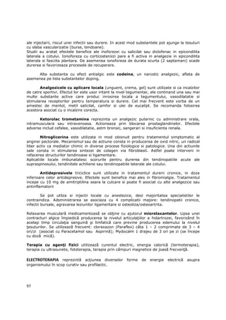 ale injectarii, riscul unei infectii sau durere. In acest mod substantele pot ajunge la tesuturi
cu slaba vascularizatie (burse, tendoane).
Studii au aratat efectele benefice ale inoforezei cu salicilat sau diclofenac in epicondilita
laterala a cotului. Ionoforeza cu corticosteroizi pare a fi activa in analgezie in epicondilita
laterala si fasciita plantara. De asemenea ionoforeza de durata scurta (2 saptamani) scade
durerea si favorizeaza procesele de recuperare.

     Alta substanta cu efect antialgic este codeina, un narcotic analgezic, aflata de
asemenea pe lista substantelor doping.

       Analgezicele cu aplicare locala (unguent, crema, gel) sunt utilizate si ca incalzitor
de catre sportivi. Efectul lor este usor iritant la nivel tegumentar, ele continand una sau mai
multe substante active care produc inrosirea locala a tegumentului, vasodilatatie si
stimularea receptorilor pentru temperatura si durere. Cel mai frecvent este vorba de un
amestec de mentol, metil salicilat, camfor si ulei de eucalipt. Se recomanda folosirea
acestora asociat cu o incalzire corecta.

      Ketorolac trometamina reprezinta un analgezic puternic cu administrare orala,
intramusculara sau intravenoasa. Actioneaza prin blocarea prostaglandinelor. Efectele
adverse includ cefalee, vasodilatatie, astm bronsic, sangerari si insuficienta renala.

        Nitroglicerina este utilizata in mod obisnuit pentru tratamentul simptomatic al
anginei pectorale. Mecanismul sau de actiune consta in producerea de oxid nitric, un radical
liber activ ca mediator chimic in diverse procese fiziologice si patologice. Una din actiunile
sale consta in stimularea sintezei de colagen via fibroblasti. Astfel poate interveni in
refacerea structurilor tendinoase si ligamentare.
Aplicatiile locale imbunatatesc scorurile pentru durerea din tendinopatiile acute ale
supraspinosului, tendinitele achiliene sau tendinopatiile laterale ale cotului.

        Antidepresivele triciclice sunt utilizate in tratamentul durerii cronice, in doze
inferioare celor antidepresive. Efectele sunt benefice mai ales in fibromialgie. Tratamentul
incepe cu 10 mg de amitriptilina seara la culcare si poate fi asociat cu alte analgezice sau
antinflamatorii

         Se pot utilza si injectii locale cu anestezice, desi majoritatea specialistilor le
contraindica. Adsministrarea se asociaza cu 4 complicatii majore: tendinopatii cronice,
infectii bursale, agravarea leziunilor ligamentare si osteoliza/osteoartrita.

Relaxarea musculară medicamentoasă se obŃine cu ajutorul miorelaxantelor. Lipsa unei
contracturi algice împiedică producerea la nivelul articulaŃiilor a hidartrozei, favorizând în
acelaşi timp circulaŃia sanguină şi limfatică care previne producerea edemului la nivelul
Ńesuturilor. Se utilizează frecvent: cloraxazon (Paraflex) câta 1 – 2 comprimate de 3 – 4
ori/zi (asociat cu Paracetamol sau Aspirină); Mydocalm 1 drajeu de 3 ori pe zi (se începe
cu doză mică).

Terapia cu agenŃi fizici utilizează curentul electric, energia calorică (termoterapia),
terapia cu ultrasunete, fototerapia, terapia prin câmpuri magnetice de joasă frecvenŃă.

ELECTROTERAPIA reprezintă acŃiunea diverselor forme de energie electrică asupra
organismului în scop curativ sau profilactic.




97
 