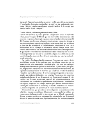 ¿Recuperar la esperanza? La investigación educativa entre pasado y futuro




gracias a él “la gente humanizaba su querer y recibía una estricta enseñanza”;
él “confortaba el corazón, confortaba a la gente”, o sea, les infundía espe-
ranza. ¿No será esta fuerza del sabio náhuatl, la clave de la energía que
transforma las demás energías? 14

El sabio náhuatl y los investigadores de la educación
Demos otra vuelta a la puerta giratoria y regresemos ahora al momento
actual, a este Congreso de Mérida que nos ha reunido. Entre nosotros está
presente, en germen, la energía capaz de renovar la educación nacional. Si
del Congreso nos llevamos sólo conceptos teóricos o respuestas técnicas a
nuestros problemas como investigadores, me atrevo a decir que perdimos
lo principal. Lo importante, lo verdaderamente importante de estos cinco
días intensos, era el contagio de un espíritu, de una energía, de un entu-
siasmo: el reencuentro con el sentido de nuestra vocación, la comprensión
de que nuestro conocimiento especializado debe ir vinculado con un com-
promiso personal por mejorar la educación del país, conocimiento que sea
también impulso generoso al servicio de los demás, que sea a la vez inteli-
gencia y corazón.
    Ese espíritu flotaba en el ambiente de este Congreso –me consta–; lo he
percibido en muchas de las conferencias y actividades, no menos que en
los encuentros informales de los corredores y los cafés; muchos investiga-
dores y maestros nos contagiaron su entusiasmo, al platicarnos, por ejem-
plo, de proyectos interculturales maravillosos que están teniendo éxito, de
experiencias de superación de maestros que sacuden la conciencia de éstos
y les abren nuevos horizontes o de proyectos de participación de las comu-
nidades que están revitalizando a sus escuelas. Todos estos son proyectos
portadores de futuro. Si nos llevamos de este Congreso el contagio de este
espíritu, nos llevamos su mensaje esencial. Me pregunto entonces, ¿no
constituimos, en cuanto investigadores que acompañamos e impulsamos
este tipo de proyectos, una energía peculiar para renovar la educación na-
cional? ¿No encontramos en nosotros y en nuestra profesión, una respues-
ta, nuestra respuesta, a la posibilidad de reconstruir la esperanza?
    El conocimiento que procede de la investigación no es ciertamente la
solución a los graves problemas del presente; pero cuando va unido a un
compromiso vital y existencial, es una energía que se difunde y que puede
detonar procesos positivos en todos aquellos actores de los que depende el
destino de la educación del país: el gobierno federal, los funcionarios de la

Revista Mexicana de Investigación Educativa                                 293
 