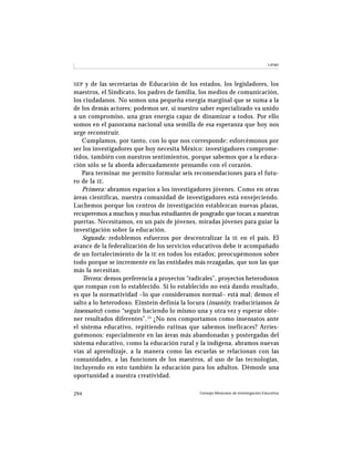Latapí




SEP y de las secretarías de Educación de los estados, los legisladores, los
maestros, el Sindicato, los padres de familia, los medios de comunicación,
los ciudadanos. No somos una pequeña energía marginal que se suma a la
de los demás actores; podemos ser, si nuestro saber especializado va unido
a un compromiso, una gran energía capaz de dinamizar a todos. Por ello
somos en el panorama nacional una semilla de esa esperanza que hoy nos
urge reconstruir.
    Cumplamos, por tanto, con lo que nos corresponde; esforcémonos por
ser los investigadores que hoy necesita México: investigadores comprome-
tidos, también con nuestros sentimientos, porque sabemos que a la educa-
ción sólo se la aborda adecuadamente pensando con el corazón.
    Para terminar me permito formular seis recomendaciones para el futu-
ro de la IE .
    Primera: abramos espacios a los investigadores jóvenes. Como en otras
áreas científicas, nuestra comunidad de investigadores está envejeciendo.
Luchemos porque los centros de investigación establezcan nuevas plazas,
recuperemos a muchos y muchas estudiantes de posgrado que tocan a nuestras
puertas. Necesitamos, en un país de jóvenes, miradas jóvenes para guiar la
investigación sobre la educación.
    Segunda: redoblemos esfuerzos por descentralizar la IE en el país. El
avance de la federalización de los servicios educativos debe ir acompañado
de un fortalecimiento de la IE en todos los estados; preocupémonos sobre
todo porque se incremente en las entidades más rezagadas, que son las que
más la necesitan.
    Tercera: demos preferencia a proyectos “radicales”, proyectos heterodoxos
que rompan con lo establecido. Si lo establecido no está dando resultado,
es que la normatividad –lo que consideramos normal– está mal; demos el
salto a lo heterodoxo. Einstein definía la locura (insanity, traduciríamos la
insensatez) como “seguir haciendo lo mismo una y otra vez y esperar obte-
ner resultados diferentes”. 15 ¿No nos comportamos como insensatos ante
el sistema educativo, repitiendo rutinas que sabemos ineficaces? Arries-
guémonos: especialmente en las áreas más abandonadas y postergadas del
sistema educativo, como la educación rural y la indígena, abramos nuevas
vías al aprendizaje, a la manera como las escuelas se relacionan con las
comunidades, a las funciones de los maestros, al uso de las tecnologías,
incluyendo en esto también la educación para los adultos. Démosle una
oportunidad a nuestra creatividad.

294                                            Consejo Mexicano de Investigación Educativa
 