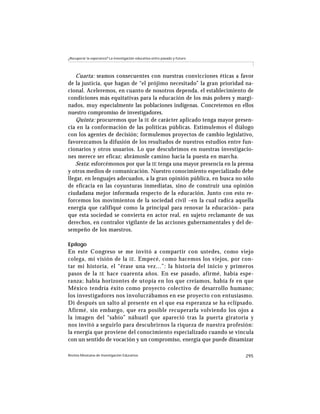 ¿Recuperar la esperanza? La investigación educativa entre pasado y futuro




   Cuarta: seamos consecuentes con nuestras convicciones éticas a favor
de la justicia, que hagan de “el prójimo necesitado” la gran prioridad na-
cional. Aceleremos, en cuanto de nosotros dependa, el establecimiento de
condiciones más equitativas para la educación de los más pobres y margi-
nados, muy especialmente las poblaciones indígenas. Concretemos en ellos
nuestro compromiso de investigadores.
   Quinta: procuremos que la IE de carácter aplicado tenga mayor presen-
cia en la conformación de las políticas públicas. Estimulemos el diálogo
con los agentes de decisión; formulemos proyectos de cambio legislativo,
favorezcamos la difusión de los resultados de nuestros estudios entre fun-
cionarios y otros usuarios. Lo que descubrimos en nuestras investigacio-
nes merece ser eficaz; abrámosle camino hacia la puesta en marcha.
   Sexta: esforcémonos por que la IE tenga una mayor presencia en la prensa
y otros medios de comunicación. Nuestro conocimiento especializado debe
llegar, en lenguajes adecuados, a la gran opinión pública, en busca no sólo
de eficacia en las coyunturas inmediatas, sino de construir una opinión
ciudadana mejor informada respecto de la educación. Junto con esto re-
forcemos los movimientos de la sociedad civil –en la cual radica aquella
energía que califiqué como la principal para renovar la educación– para
que esta sociedad se convierta en actor real, en sujeto reclamante de sus
derechos, en contralor vigilante de las acciones gubernamentales y del de-
sempeño de los maestros.

Epílogo
En este Congreso se me invitó a compartir con ustedes, como viejo
colega, mi visión de la IE . Empecé, como hacemos los viejos, por con-
tar mi historia, el “érase una vez...”: la historia del inicio y primeros
pasos de la IE hace cuarenta años. En ese pasado, afirmé, había espe-
ranza; había horizontes de utopía en los que creíamos, había fe en que
México tendría éxito como proyecto colectivo de desarrollo humano;
los investigadores nos involucrábamos en ese proyecto con entusiasmo.
Di después un salto al presente en el que esa esperanza se ha eclipsado.
Afirmé, sin embargo, que era posible recuperarla volviendo los ojos a
la imagen del “sabio” náhuatl que apareció tras la puerta giratoria y
nos invitó a seguirlo para descubrirnos la riqueza de nuestra profesión:
la energía que proviene del conocimiento especializado cuando se vincula
con un sentido de vocación y un compromiso, energía que puede dinamizar

Revista Mexicana de Investigación Educativa                                 295
 