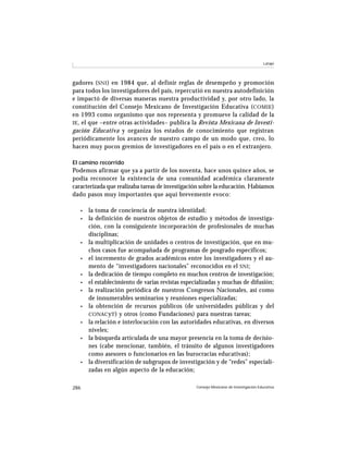 Latapí




gadores ( SNI ) en 1984 que, al definir reglas de desempeño y promoción
para todos los investigadores del país, repercutió en nuestra autodefinición
e impactó de diversas maneras nuestra productividad y, por otro lado, la
constitución del Consejo Mexicano de Investigación Educativa ( COMIE )
en 1993 como organismo que nos representa y promueve la calidad de la
IE , el que –entre otras actividades– publica la Revista Mexicana de Investi-
gación Educativa y organiza los estados de conocimiento que registran
periódicamente los avances de nuestro campo de un modo que, creo, lo
hacen muy pocos gremios de investigadores en el país o en el extranjero.

El camino recorrido
Podemos afirmar que ya a partir de los noventa, hace unos quince años, se
podía reconocer la existencia de una comunidad académica claramente
caracterizada que realizaba tareas de investigación sobre la educación. Habíamos
dado pasos muy importantes que aquí brevemente evoco:

   •   la toma de conciencia de nuestra identidad;
   •   la definición de nuestros objetos de estudio y métodos de investiga-
       ción, con la consiguiente incorporación de profesionales de muchas
       disciplinas;
   •   la multiplicación de unidades o centros de investigación, que en mu-
       chos casos fue acompañada de programas de posgrado específicos;
   •   el incremento de grados académicos entre los investigadores y el au-
       mento de “investigadores nacionales” reconocidos en el SNI ;
   •   la dedicación de tiempo completo en muchos centros de investigación;
   •   el establecimiento de varias revistas especializadas y muchas de difusión;
   •   la realización periódica de nuestros Congresos Nacionales, así como
       de innumerables seminarios y reuniones especializadas;
   •   la obtención de recursos públicos (de universidades públicas y del
       CONAC yT ) y otros (como Fundaciones) para nuestras tareas;
   •   la relación e interlocución con las autoridades educativas, en diversos
       niveles;
   •   la búsqueda articulada de una mayor presencia en la toma de decisio-
       nes (cabe mencionar, también, el tránsito de algunos investigadores
       como asesores o funcionarios en las burocracias educativas);
   •   la diversificación de subgrupos de investigación y de “redes” especiali-
       zadas en algún aspecto de la educación;

286                                               Consejo Mexicano de Investigación Educativa
 