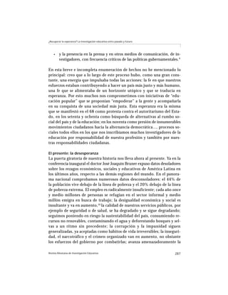 ¿Recuperar la esperanza? La investigación educativa entre pasado y futuro




    •    y la presencia en la prensa y en otros medios de comunicación, de in-
         vestigadores, con frecuencia críticos de las políticas gubernamentales. 9

En esta breve e incompleta enumeración de hechos no he mencionado lo
principal: creo que a lo largo de este proceso hubo, como una gran cons-
tante, una energía que impulsaba todas las acciones: la fe en que nuestros
esfuerzos estaban contribuyendo a hacer un país más justo y más humano,
una fe que se alimentaba de un horizonte utópico y que se traducía en
esperanza. Por esto muchos nos comprometimos con iniciativas de “edu-
cación popular” que se proponían “empoderar” a la gente y acompañarla
en su conquista de una sociedad más justa. Esta esperanza era la misma
que se manifestó en el 68 como protesta contra el autoritarismo del Esta-
do, en los setenta y ochenta como búsqueda de alternativas al rumbo so-
cial del país y de la educación; en los noventa como presión de innumerables
movimientos ciudadanos hacia la alternancia democrática..., procesos so-
ciales todos ellos en los que nos inscribíamos muchos investigadores de la
educación por responsabilidad de nuestra profesión y también por nues-
tras responsabilidades ciudadanas.

El presente: la desesperanza
La puerta giratoria de nuestra historia nos lleva ahora al presente. Ya en la
conferencia inaugural el doctor José Joaquín Bruner expuso datos desoladores
sobre los rezagos económicos, sociales y educativos de América Latina en
los últimos años, respecto a las demás regiones del mundo. En el panora-
ma nacional comprobamos numerosos datos desconsoladores: el 44% de
la población vive debajo de la línea de pobreza y el 20% debajo de la línea
de pobreza extrema. El empleo es radicalmente insuficiente; cada año once
y medio millones de personas se refugian en el sector informal y medio
millón emigra en busca de trabajo; la desigualdad económica y social es
insultante y va en aumento,10 la calidad de nuestros servicios públicos, por
ejemplo de seguridad o de salud, se ha degradado y se sigue degradando;
seguimos poniendo en riesgo la sustentabilidad del país, consumiendo re-
cursos no renovables, contaminando el agua y deforestando bosques y sel-
vas a un ritmo sin precedente; la corrupción y la impunidad siguen
generalizadas, ya aceptadas como hábitos de vida irreversibles; la inseguri-
dad, el narcotráfico y el crimen organizado van en aumento, no obstante
los esfuerzos del gobierno por combatirlas; avanza amenazadoramente la

Revista Mexicana de Investigación Educativa                                   287
 