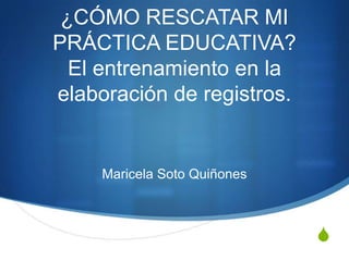 ¿CÓMO RESCATAR MI
PRÁCTICA EDUCATIVA?
  El entrenamiento en la
elaboración de registros.


     Maricela Soto Quiñones



                              S
 
