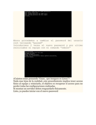 Ahora procedemos a cambiar el password del usuario
root tecleando “passwd”
Introducimos 2 veces el nuevo password y por ultimo
reiniciamos el equipo con el comando “reboot”




¿Cuántos están pensando “Guau.. que inseguro es Linux”?
Nada mas lejos de la realidad, este procedimiento implica tener acceso
físico al equipo y reiniciarlo, el objetivo es recuperar el acceso para no
perder todas las configuraciones realizadas.
Si montan un servidor deben resguardarlo físicamente.
Listo, ya puedes iniciar con el nuevo password
 