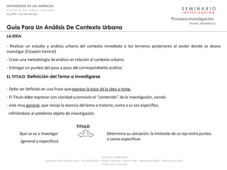 S E M I N A R I O I  N  V  E  S  T  I  G  A  C  I  Ó  N Proceso . investigación UNIVERSIDAD DE LAS AMÉRICAS E  S  C  U  E  L  A  D  E  A  R  Q  U  I  T  E  C  T  U  R  A Arq_0902 – Prof: Arnaldo Ruiz GRUPO LE CORBUSIER  ® ALUMNOS: NESTOR ARRIAGADA - VICTOR BRICEÑO - PEDRO CARDENAS - SERGIO ORTIZ - SEBASTIÁN PIZARRO - SERGIO VILLALOBOS  JUEVES, 3 DE JULIO 2008 ETAPAS_DESARROLLO Determina su ubicación: la limitante de un eje entre puntos o zonas especificas Que se va a investigar  (general y especifico) Guía Para Un Análisis De Contexto Urbano LA IDEA:  La Imagen grafica el foco generador de esta discontinuidad entre dos comunas. EL TITULO : Definición del Tema a investigarse - Debe ser definido en una frase que  exprese la base de la idea o tema. - El Titulo debe expresar con claridad y concisión el “contenido” de la investigación, siendo - este muy  general , que recoja la esencia del tema a tratarse, como a su vez especifico, refiriéndose al problema objeto de investigación.  - Realizar un estudio y análisis urbano del contexto inmediato a los terrenos posteriores al sector donde se desea investigar (Estación Central) - Crear una metodología de análisis en relación al contexto urbano. - Entregar un punteo del paso a paso del correspondiente análisis. TITULO 