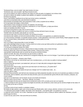 "Se llamará Rosa, como la madre", dijo José mirando a la nena.
"Se llamará José, como el padre", dijo Rosa mirando el varón.
A la nena la vistieron de rosado, le abrieron las orejas con aritos de perla y le regalaron una muñeca rubia.
Al varón lo vistieron de celeste, lo pelaron bien peladito y le regalaron una pelota blanda.
El tiempo fue pasando.
Rosa y José estaban orgullosos de sus hijos que crecían sanos y cachetudos.
José ahora se levantaba antes, para ahorrarse el colectivo.
Rosa también se levantaba antes, para prepararle el mate a José y ocuparse de los mellizos.
En la casa había más trabajo y menos dinero.
José empezó a hacer changas por el barrio, los sábados y los domingos.
Rosa se puso a plantar tomates y rabanitos y radicheta en un rincón del jardín, y a tejer para afuera.
Cada vez resultaba más difícil ir al cine.
Y la pizza la hacía Rosa en casa. Pero no era lo mismo.
El día que los mellizos cumplieron los nueve un montón de chicos del barrio fueron a la casa.
También fueron las abuelas: cada abuela con una torta.
Una torta de color rosa y en forma de corazón, con sus flores de azúcar.
Una torta de color celeste y en forma de cancha de fútbol, con su arco y sus jugadores y su pelota de chocolate.
Los chicos tomaron naranjada. Los grandes tomaron cerveza. Y todos aplaudieron como locos cuando Rosita y Pepito apagaron las velas.
En ese momento Rosa y José pensaron que habían tenido mucha suerte en la vida.
Y se miraron.
Pero no se dijeron nada porque ellos no eran de hablar.
Una noche José llegó furioso a la casa. Y se fue a dormir sin comer (y eso que había puchero con garbanzos y todo).
Rosa dijo: "No molesten al padre. Algo le pasó".
Y no se animó a preguntar porque tuvo miedo.
Al otro día José se quedó en la cama. Y Rosa le llevó el mate en bandeja, como si fuera domingo.
Entonces José le dijo a Rosa que la fábrica había cerrado. Y Rosa se puso a llorar.
José también hubiera llorado, pero se acordó eso de que los hombres no lloran.
-Está frío el mate -dijo José-. Es la primera vez que me das un mate frío.
A la hora de la cena, José dijo que, mientras él no consiguiera trabajo fijo, iban a vivir de changas. Y que había que dejarse de lujos y de
macanas.
-¿Qué lujos? Si nosotros... -empezó a decir Pepito.
Pero Rosa lo miró al hijo con cara de decir que a ver si cerraba el pico, ¿o no lo veía a su padre, lo mal que estaba?
Hubo un silencio.
Entonces Rosa dijo que bueno, que estaba bien, pero que a lo mejor ella podía conseguirse algún trabajo.
José la miró serio.
-Escuchame bien, Rosa -le dijo-. Acá el único que trae el pan a la mesa soy yo. ¿Te quedó claro?
Y después agregó, con una risita fea.
-Además, Rosa... ¿Me querés explicar de qué vas a trabajar vos? Si no sabés hacer nada... Ja...
Hubo otro silencio, largo.
Entonces Rosa se levantó, sacó del horno las manzanas que había preparado de postre, las roció con el caramelo que estaba en el fondo
de la fuente, abrió la heladera, sacó el tarro de dulce de leche, puso una cucharada bien gorda arriba de cada manzana, y después, con
mucho cuidado
para que no se desarmaran, las fue tirando una por una al tacho de la basura.
-Algunas cosas sí que sé hacer...- dijo Rosa-. Además, con probar...
Rosa le encargó a la nena que se ocupara de la comida de la noche. Al fin y al cabo ya era casi una mujercita.
Y José le encargó al varón que se ocupara de arreglar los enchufes y las cerraduras y esas cosas que los varones arreglan en las casas. Al
fin y al cabo ya era casi un hombre.
Así fue.
La primera noche el menú resultó un verdadero misterio.
Se trataba de algo pastoso y agrio, pero nunca se supo qué (Rosita sabía, claro), porque, además, comieron a la luz de la vela.
-Yo solamente quise arreglar el velador -dijo Pepito, de lo más llovido-, y de repente ¡plaf!, nos quedamos a oscuras.
La segunda noche comieron -es un decir- milanesas con puré. Negras por fuera y crudas por adentro salieron las milanesas, y el puré
parecía agua de charco.
Lo peor fue que, para comer, hubo que entrar por la ventana.
 