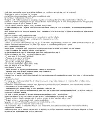 -Yo lo único que quise fue arreglar la cerradura- dijo Pepito muy mortificado-, y no sé, algo ¡cric!, se me atrancó.
Rosa y José se pusieron nerviosos, muy nerviosos.
José gritó que todo esto pasaba porque la madre no estaba en la casa.
"¡Y cuando una madre no está en la casa...!"
Rosa gritó que la madre no estaba en la casa porque el padre no tenía trabajo fijo. "¡Y cuando un padre no tiene trabajo fijo...!"
Los chicos no dijeron nada pero pensaron que era culpa de ellos. Y como tenían ganas de llorar, lloraron. (Pepito también lloró, porque no
se acordaba bien eso de que los hombres no lloran.)
Todos se fueron a dormir con la panza vacía y el corazón hecho un trapo.
Es que el hambre pone mal a la gente. Sobre todo cuando escasea el trabajo y las luces no encienden y las puertas no abren y etcétera,
etcétera.
Al día siguiente, sin mirarse ni dirigirse la palabra, Rosa y José salieron por la ventana, lo que no dejaba de tener su gracia, especialmente
para los vecinos.
Los chicos pensaban que la cosa se venía negra.
Entonces, como pasa cuando las cosas se vienen negras, tuvieron una idea brillante.
Esa noche la cena fue espléndida: guiso para chuparse los dedos y arroz con leche.
(Rosa y José felicitaron a Rosita.)
Además: ¡qué bueno era entrar y salir por la puerta, que no sólo estaba arreglada sino que no hacía ese horrible chirrido de siempre! ¡Y qué
maravilla era apretar un botón o mover una perilla y que las luces se encendieran y se apagaran a gusto!.
(Rosa y José felicitaron a Pepito.)
Habían llegado a lo mejor del guiso, cuando Rosa, que se revolvía inquieta en la silla, dijo que tenía una gran novedad.
(Con la cuchara en el aire, José y los chicos la miraron a Rosa.)
Le ofrecían trabajo en el vivero de doña Asunta, siguió Rosa. Y ella había dicho que sí.
(Con la cuchara en el aire, Rosa y los chicos lo miraron a José.)
- ¿Y fuiste capaz de decir que sí? -gritó José.
- ¡Fui capaz de decir que sí! -gritó Rosa.
- ¿Sin consultar ni nada? -gritó José.
- ¡Sin consultar ni nada! ¿Por? -gritó Rosa.
Esta vez hubo un silencio tan largo que daba miedo.
Hasta que, después de un rato, José dijo:
- Pero mirá vos, la señora...
Y hundió la cuchara en el guiso, porque tampoco era cuestión de dejarlo enfriar.
Y fue recién por la mitad del arroz con leche, cuando volvió a hacerse oír:
- No, si ahora va a resultar que soy un inútil...
Entonces Rosa se acercó a José, le dio un beso, y le dijo que no se pusiera mal, que ya se iban a arreglar entre todos. Lo más bien se iban
a arreglar.
-¿No es cierto, chicos?
Y no agregó que a ella le encantaba la idea de trabajar en un vivero, porque le dio una especie de vergüenza. Pero ya lo iba a decir...
Seguro que lo iba a decir...
Sin hablar los cuatro terminaron su arroz con leche. Y pasaron el pancito hasta dejar el plato brillante, como era costumbre en la familia.
Y entonces Rosa se levantó para traer el mate.
Y José se levantó para prender la tele y, de paso, revolverle la cabeza a la hija.
- Rosita, te juro -y José pensó que, en momentos así, nada mejor que un buen chiste-: después de esta comida... ¡ya te podés casar! ¡Ja!
Pero Rosita lo miró seria al padre.
- No papá. La comida la preparó mi hermano. Yo solamente arreglé los enchufes y las cerraduras...
Rosa y José abrieron los ojos y se miraron, con cara de decir "¿qué disparates anda diciendo esta chica?".
Y después lo miraron al varón, que se encogió de hombros con cara de decir: "¿a mí por qué me miran?".
Y después la miraron a la nena, que torcía la boca con cara de decir:
"¿y yo qué hice ahora?". Entonces Rosa, que era muy tentada, se largó a reír.
Y tanto se río que el agua del mate se le escapó por la nariz.
Y de verla tentada a Rosa se tentaron los chicos. Y hasta José se tentó, aunque todavía estaba un poco triste, bastante molesto y
completamente confundido.
El sábado siguiente, con un adelanto que pidió Rosa en el vivero y un poco que las abuelas guardaban por cualquier desgracia, los cuatro
se fueron al cine. Y después a comer pizza en una pizzería.
 