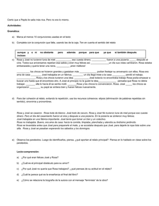 Cierto que a Pepito le salía más rica. Pero no era lo mismo.
Actividades:
Gramática:
a) Marca al menos 10 conjunciones usadas en el texto
b) Completa con la conjunción que falta, usando las de la caja. Ten en cuenta el sentido del relato
c) Rosa y José no tuvieron luna de miel ____________ eso cuesta dinero, ___________ fueron a una pizzería _____ después al
cine. Todos sus aniversarios repetían esa salida y eran muy felices así ______________un día sus vidas cambiaron. Rosa estaba
embarazada y quería tener una nena, __________ ¡eran mellizos!
__________ los chicos se hicieron grandes y gastaban más _____________ podían festejar su aniversario con ellos. Rosa era
ama de casa ________ José trabajaba en un fábrica, ________ un día llegó triste a la casa __________ perdió el trabajo.
______________, Rosa y los chicos tuvieron una idea. ___________ José todavía no encontraba trabajo Rosa podía empezar a
buscar uno hasta que él encontrara otro. A José al principio no le gustó la idea______________ pensaba que Rosa no debía
trabajar. _______ ella lo hacía él se sentía inútil. _______Rosa y los chicos lo convencieron. Rosa, José _____ los chicos se
organizaron ________ su papá se sintiera bien y fueran felices nuevamente.
d) Para dar cohesión al relato, evitando la repetición, usa los recursos cohesivos: elipsis (eliminación de palabras repetidas sin
sentido), sinonimia y pronombres.
Rosa y José se casaron. Rosa toda de blanco. José todo de oscuro. Rosa y José No tuvieron luna de miel porque eso cuesta
dinero. Pero el día del casamiento fueron al cine y después a una pizzería. En la pizzería se sintieron muy felices.
José trabajaba en una fábrica importante. José tenía que tomar un tren y un colectivo.
Rosa no trabajaba. Bueno, era ama de casa: hacía la comida, limpiaba, planchaba y atendía su lindísimo jardincito.
Rosa se levantaba antes que José para prepararle el mate, y se acostaba después que José, para dejarle la ropa lista sobre una
silla. Rosa y José se pasaban esperando los sábados y los domingos.
e) Observa los paratextos. Luego de identificarlos, piensa, ¿qué aportan al relato principal? Piensa en lo hablado en clase sobre los
paratextos.
Lecto-comprensión:
a) ¿Por qué eran felices José y Rosa?
b) ¿Cuál es el principal obstáculo para su amor?
c) ¿Por qué José no quería que Rosa trabajara?, ¿qué piensas de su actitud en el relato?
d) ¿Cuál te parece qué es la enseñanza al final del libro?
e) ¿Cómo se relaciona la biografía de la autora con el mensaje “feminista” de la obra?
aunque y o ni no obstante pero además porque para que ya que si también después
incluso
 