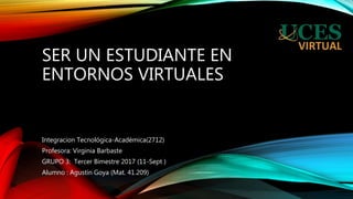 SER UN ESTUDIANTE EN
ENTORNOS VIRTUALES
Integracion Tecnológica-Académica(2712)
Profesora: Virginia Barbaste
GRUPO 3: Tercer Bimestre 2017 (11-Sept )
Alumno : Agustín Goya (Mat. 41.209)
 