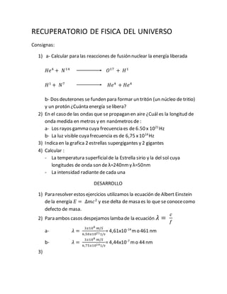 RECUPERATORIO DE FISICA DEL UNIVERSO
Consignas:
1) a- Calcular para las reacciones de fusión nuclear la energía liberada
𝐻𝑒4
+ 𝑁14
𝑂17
+ 𝐻1
𝐻1
+ 𝑁7
𝐻𝑒4
+ 𝐻𝑒4
b- Dos deuterones se funden para formar un tritón (un núcleo de tritio)
y un protón ¿Cuánta energía selibera?
2) En el caso de las ondas que se propagan en aire ¿Cuál es la longitud de
onda medida en metros y en nanómetros de :
a- Los rayos gamma cuya frecuencia es de 6.50 x 1021
Hz
b- La luz visible cuya frecuencia es de 6,75 x1014
Hz
3) Indicaen la grafica 2 estrellas supergigantes y 2 gigantes
4) Calcular :
- La temperatura superficialde la Estrella sirio y la del sol cuya
longitudes de onda son de λ=240nmy λ=50nm
- La intensidad radiante de cada una
DESARROLLO
1) Para resolver estos ejercicios utilizamos la ecuación de Albert Einstein
de la energía 𝐸 = Δ𝑚𝑐2
y ese delta de masa es lo que se conocecomo
defecto de masa.
2) Para ambos casos despejamos lamba de la ecuación 𝜆 =
𝑐
𝑓
a- 𝜆 =
3𝑥108 𝑚/𝑆
6,50𝑥10211/𝑠
= 4,61x10-14
mo 461 nm
b- 𝜆 =
3𝑥108 𝑚/𝑆
6,75𝑥10141/𝑠
= 4,44x10-7
mo 44 nm
3)
 