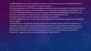 La web social es una fuente inagotable de servicios y herramientas que utiliza la BIBLIOTECA 2.0 para
mejorar continuamente los procesos con y para los usuarios.
Es de gran importancia la ACTITUD de autoridades, personal y usuarios, esto encierra un cambio profundo en
la mentalidad de cada persona, transformándose en un usuario activo, participativo, comprometido. Esto
fomenta la CONFIANZA RADICAL del usuario, le propone MEJORAR CONTINUAMENTE, usando las nuevas
formas de comunicarse, de relacionarse, así, son ellos que van construyendo la web.
Esto determina nuevas formas de aprender y de asimilar la información.
Los nativos digitales acceden a la información fácil y rápidamente y de diferentes modos, son los nacidos en
ésta era digital.
Todo esto genera en las personas un nuevo concepto de comunidad en línea, donde los contenidos son
aportados por pares; ésta es una herramienta valiosísima para una nueva forma de aprendizaje ya que las
experiencias individuales se transforman en conocimientos aprovechables y usables; dando espacio a la
INTELIGENCIA COLECTiVA como fundamento de este cambio en el modo de planificar y gestionar la
información , surgiendo un nuevo modelo de biblioteca : BIBLIOTECA 2.0.
 