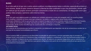 BLOGS
Es un sitio web en el que uno o varios autores publican cronológicamente textos o artículos, apareciendo primero el
más reciente, donde el autor conserva siempre la libertad de dejar publicado lo que crea pertinente y donde suele
ser habitual que los propios lectores participen activamente a través de sus comentarios. Un blog puede servir para
publicar ideas propias y opiniones sobre diversos temas.
WIKIS
Es un sitio web cuyas páginas pueden ser editadas por múltiples voluntarios a través del navegador web. Los usuarios pueden
crear, modificar o eliminar un mismo texto que comparten. Los textos o «páginas wiki» tienen títulos únicos
La principal utilidad de un wiki es que permite crear y mejorar las páginas de forma inmediata, dando una gran libertad al usuario,
y por medio de una interfaz muy simple. Esto hace que más gente participe en su modificación, a diferencia de los sistemas
tradicionales, donde resulta más difícil que los usuarios del sitio contribuyan a mejorarlo.
SOFTWARE SOCIAL
Es el conjunto de herramientas para facilitar la interacción y la colaboración que dependen más de las convenciones sociales (en su
uso) que de las propias funcionalidades que ofrecen.
Todo el universo WEB, se sustenta en una diversidad considerable de aplicaciones y servicios agrupados bajo el concepto de
Software Social, como puede ser el fenómeno blog-multifacético, mediático y mediatizado- el que más fácilmente puede ilustrar y
ayudar a entender el impacto de esa nueva realidad socio técnica. Se habla de una supuesta blogocultura, que se sustenta en la
creación colectiva y los contenidos abiertos y que parece configurarse como parte de una realidad sociocultural que apunta hacia
la Sociedad de la Conversación.
 