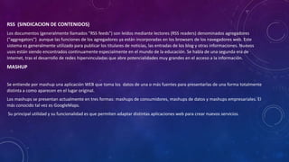 RSS (SINDICACION DE CONTENIDOS)
Los documentos (generalmente llamados "RSS feeds") son leídos mediante lectores (RSS readers) denominados agregadores
("aggregators") aunque las funciones de los agregadores ya están incorporadas en los browsers de los navegadores web. Este
sistema es generalmente utilizado para publicar los titulares de noticias, las entradas de los blog y otras informaciones. Nuevos
usos están siendo encontrados continuamente especialmente en el mundo de la educación. Se habla de una segunda era de
Internet, tras el desarrollo de redes hipervinculadas que abre potencialidades muy grandes en el acceso a la información.
MASHUP
Se entiende por mashup una aplicación WEB que toma los datos de una o más fuentes para presentarlas de una forma totalmente
distinta a como aparecen en el lugar original.
Los mashups se presentan actualmente en tres formas: mashups de consumidores, mashups de datos y mashups empresariales. El
más conocido tal vez es GoogleMaps.
Su principal utilidad y su funcionalidad es que permiten adaptar distintas aplicaciones web para crear nuevos servicios.
 