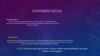 CONTENIDO SOCIAL
Se los utiliza para fomentar la participación de los usuarios, en el intercambio de
opiniones e información. Nos sirven para saber que necesitan los usuarios y que hay que
mejorar o cambiar..
Una etiqueta es una palabra clave que se añade a un objeto digital (un sitio web, una fotografía, un clip de video,
etc.) con el fin de describirlo; pero no como parte de un sistema formal de clasificación, sino como una vía que
facilita a cualquiera la localización de información y contenidos.
Nos sirve para saber cuantos usuarios visitan nuestra biblioteca y así poder
mejorar nuestra pagina.
 